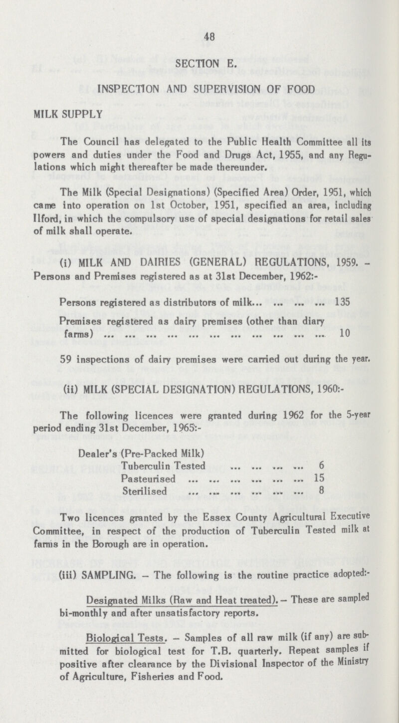 48 SECTION E. INSPECTION AND SUPERVISION OF FOOD MILK SUPPLY The Council has delegated to the Public Health Committee all Its powers and duties under the Food and Drugs Act, 1955, and any Regu lations which might thereafter be made thereunder. The Milk (Special Designations) (Specified Area) Order, 1951, which came into operation on 1st October, 1951, specified an area, including Ilford, in which the compulsory use of special designations for retail sales of milk shall operate. (i) MILK AND DAIRIES (GENERAL) REGULATIONS, 1959. Persons and Premises registered as at 31st December, 1962:- Persons registered as distributors of milk 135 Premises registered as dairy premises (other than diary farms) 10 59 inspections of dairy premises were carried out during the year. (ii) MILK (SPECIAL DESIGNATION) REGULATIONS, 1960:- The following licences were granted during 1962 for the 5-yesr period ending 31st December, 1965':- Dealer's (Pre-Packed Milk) Tuberculin Tested 6 Pasteurised 15 Sterilised 8 Two licences granted by the Essex County Agricultural Executive Committee, in respect of the production of Tuberculin Tested milk at farms in the Borough are in operation. (iii) SAMPLING. — The following is the routine practice adopted:- Designated Milks (Raw and Heat treated). — These are sampled bi-monthly and after unsatisfactory reports. Biological Tests. — Samples of all raw milk (if any) are sub mitted for biological test for T.B. quarterly. Repeat samples if positive after clearance by the Divisional Inspector of the Ministry of Agriculture, Fisheries and Food.