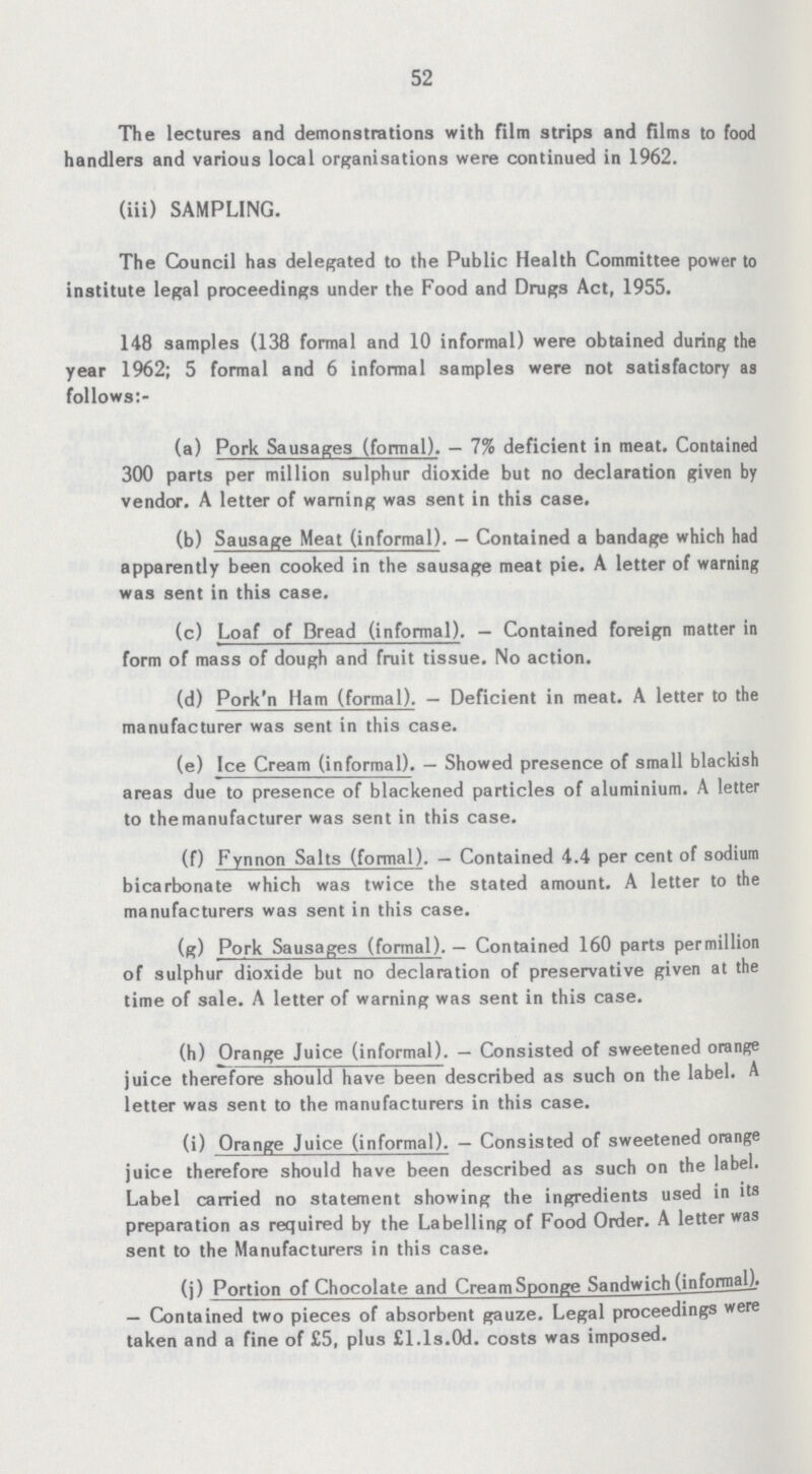 52 The lectures and demonstrations with film strips and films to food handlers and various local organisations were continued in 1962. (iii) SAMPLING. The Council has delegated to the Public Health Committee power to institute legal proceedings under the Food and Drugs Act, 1955. 148 samples (138 formal and 10 informal) were obtained during the year 1962; 5 formal and 6 informal samples were not satisfactory as follows:- (a) Pork Sausages (formal). — 7% deficient in meat. Contained 300 parts per million sulphur dioxide but no declaration given by vendor. A letter of warning was sent in this case, (b) Sausage Meat (informal). — Contained a bandage which had apparently been cooked in the sausage meat pie. A letter of warning was sent in this case. (c) Loaf of Bread (informal). — Contained foreign matter in form of mass of dough and fruit tissue. No action. (d) Pork'n Ham (formal). — Deficient in meat. A letter to the manufacturer was sent in this case. (e) Ice Cream (informal). — Showed presence of small blackish areas due to presence of blackened particles of aluminium. A letter to the manufacturer was sent in this case. (f) Fynnon Salts (formal). - Contained 4.4 per cent of sodium bicarbonate which was twice the stated amount. A letter to the manufacturers was sent in this case. (g) Pork Sausages (formal). — Contained 160 parts permillion of sulphur dioxide but no declaration of preservative given at the time of sale. A letter of warning was sent in this case. (h) Orange Juice (informal). — Consisted of sweetened orange juice therefore should have been described as such on the label. A letter was sent to the manufacturers in this case. (i) Orange Juice (informal). — Consisted of sweetened orange juice therefore should have been described as such on the label. Label carried no statement showing the ingredients used in its preparation as required by the Labelling of Food Order. A letter was sent to the Manufacturers in this case. (j) Portion of Chocolate and Cream Sponge Sandwich (informal). — Contained two pieces of absorbent gauze. Legal proceedings were taken and a fine of £5, plus £ l.ls.Od. costs was imposed.