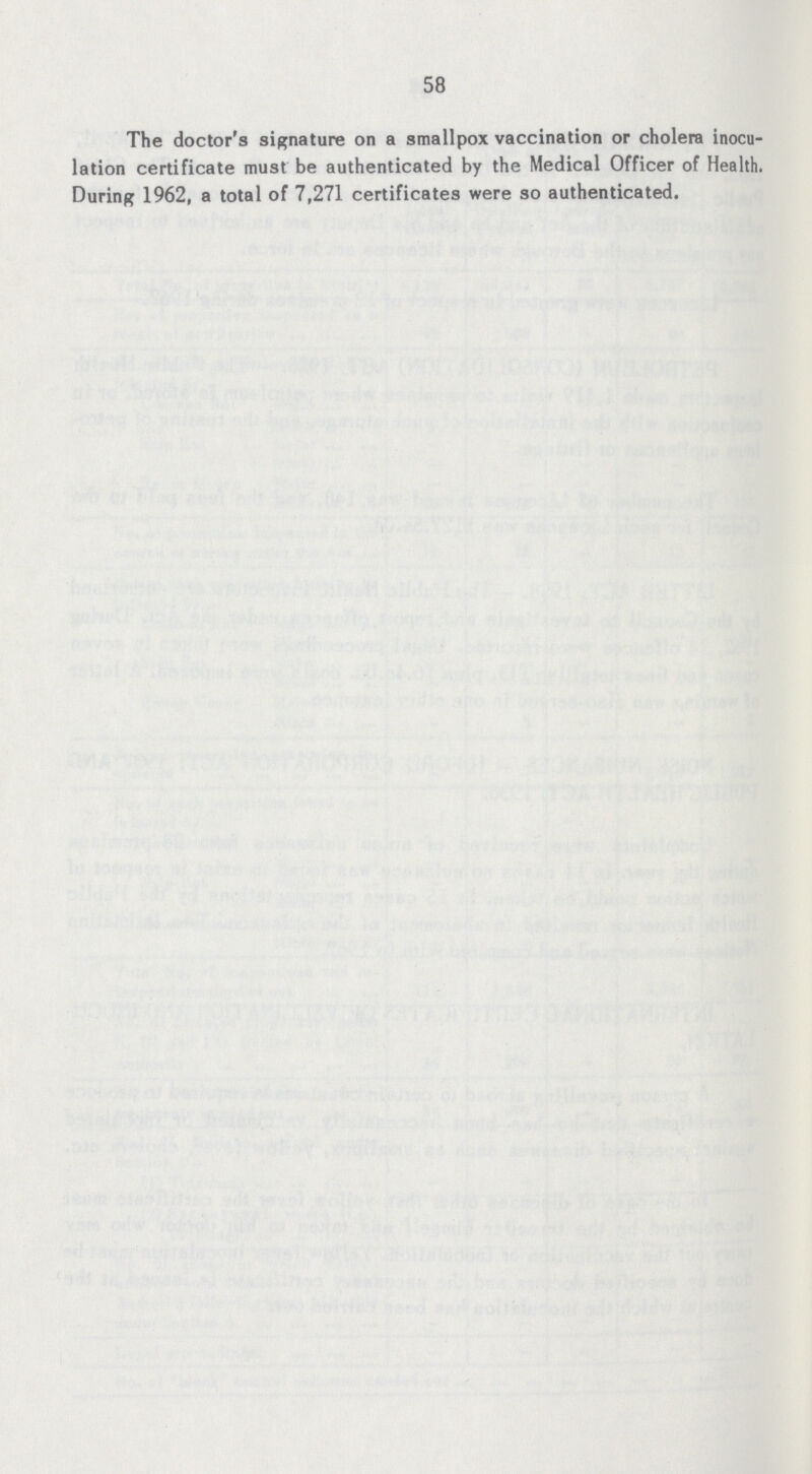 58 The doctor's signature on a smallpox vaccination or cholera inocu lation certificate must be authenticated by the Medical Officer of Health. During 1962, a total of 7,271 certificates were so authenticated.