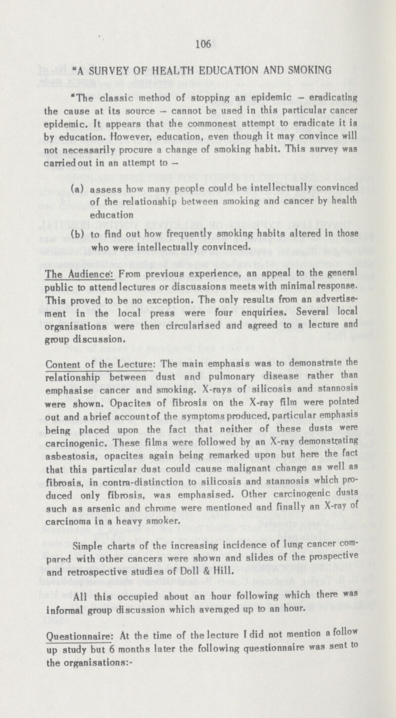 106 A SURVEY OF HEALTH EDUCATION AND SMOKING The classic method of stopping an epidemic - eradicating the cause at its source-cannot be used in this particular cancer epidemic. It appears that the commonest attempt to eradicate it is by education. However, education, even though it may convince will not necessarily procure a change of smoking habit. This survey was carried out in an attempt to — (a) assess how many people could be intellectually convinced of the relationship between smoking and cancer by health education (b) to find out how frequently smoking habits altered in those who were intellectually convinced. The Audience: From previous experience, an appeal to the general public to attend lectures or discussions meets with minimal response. This proved to be no exception. The only results from an advertise ment in the local press were four enquiries. Several local organisations were then circularised and agreed to a lecture and group discussion. Content of the Lecture: The main emphasis was to demonstrate the relationship between dust and pulmonary disease rather than emphasise cancer and smoking. X-rays of silicosis and stannosis were shown. Opacites of fibrosis on the X-ray film were pointed out and abrief accountof the symptoms produced, particular emphasis being placed upon the fact that neither of these dusts were carcinogenic. These films were followed by an X-ray demonstrating asbestosis, opacites again being remarked upon but here the fact that this particular dust could cause malignant change as well as fibrosis, in contra-distinction to silicosis and stannosis which pro duced only fibrosis, was emphasised. Other carcinogenic dusts such as arsenic and chrome were mentioned and finally an X-ray of carcinoma in a heavy smoker. Simple charts of the increasing incidence of lung cancer com pared with other cancers were shown and slides of the prospective and retrospective studies of Doll & Hill. All this occupied about an hour following which there was informal group discussion which averaged up to an hour. Questionnaire: At the time of the lecture I did not mention a follow up study but 6 months later the following questionnaire was sent to the organisations:-