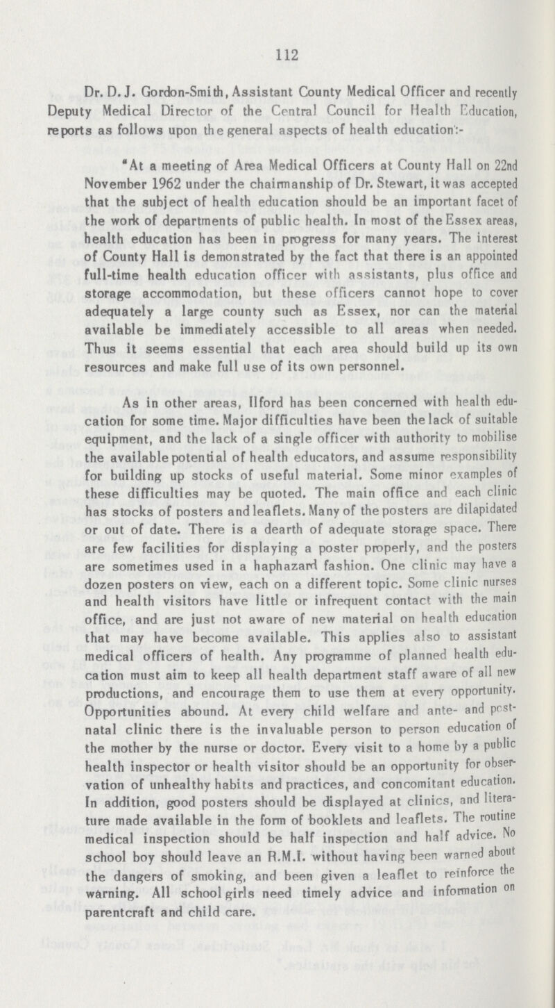 112 Dr. D.J. Gordon-Smith, Assistant County Medical Officer and recently Deputy Medical Director of the Central Council for Health Education, reports as follows upon the general aspects of health education:- At a meeting of Area Medical Officers at County Hall on 22nd November 1962 under the chairmanship of Dr. Stewart, it was accepted that the subject of health education should be an important facet of the work of departments of public health. In most of the Essex areas, health education has been in progress for many years. The interest of County Hall is demonstrated by the fact that there is an appointed full-time health education officer with assistants, plus office and storage accommodation, but these officers cannot hope to cover adequately a large county such as Essex, nor can the material available be immediately accessible to all areas when needed. Thus it seems essential that each area should build up its own resources and make full use of its own personnel. As in other areas, IIford has been concerned with health edu cation for some time. Major difficulties have been the lack of suitable equipment, and the lack of a single officer with authority to mobilise the available potential of health educators, and assume responsibility for building up stocks of useful material. Some minor examples of these difficulties may be quoted. The main office and each clinic has stocks of posters and leaflets. Many of the posters are dilapidated or out of date. There is a dearth of adequate storage space. There are few facilities for displaying a poster properly, and the posters are sometimes used in a haphazard fashion. One clinic may have a dozen posters on view, each on a different topic. Some clinic nurses and health visitors have little or infrequent contact with the main office, and are just not aware of new material on health education that may have become available. This applies also to assistant medical officers of health. Any programme of planned health edu cation must aim to keep all health department staff aware of all new productions, and encourage them to use them at every opportunity. Opportunities abound. At every child welfare and ante- and pest natal clinic there is the invaluable person to person education of the mother by the nurse or doctor. Every visit to a home by a public health inspector or health visitor should be an opportunity for obser vation of unhealthy habits and practices, and concomitant education. In addition, good posters should be displayed at clinics, and litera ture made available in the form of booklets and leaflets. The routine medical inspection should be half inspection and half advice. No school boy should leave an R.M.I, without having been warned about the dangers of smoking, and been given a leaflet to reinforce the warning. All school girls need timely advice and information on parent craft and child care.