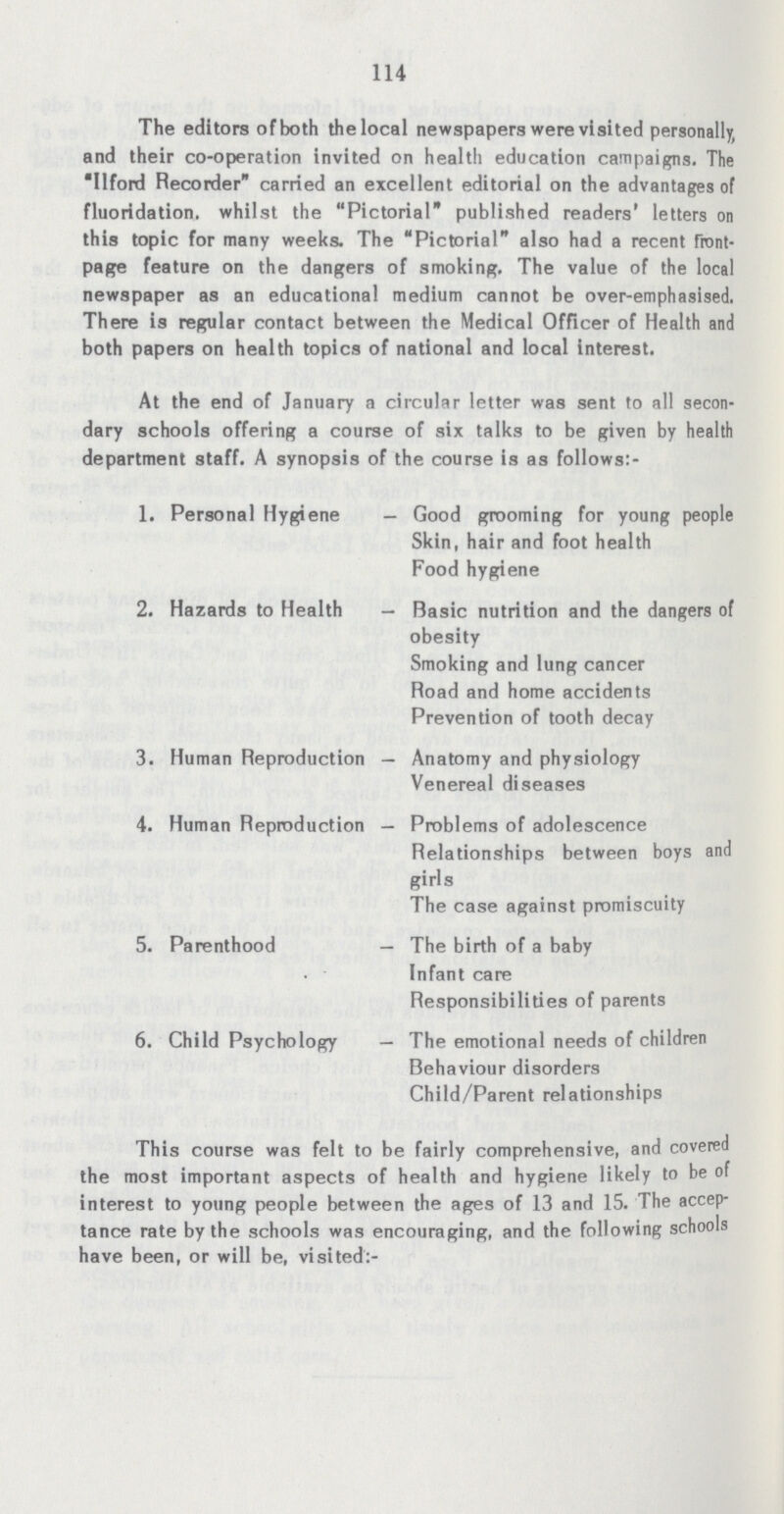 114 The editors of both the local newspapers were visited personally and their co-operation invited on health education campaigns. The Ilford Recorder carried an excellent editorial on the advantages of fluoridation, whilst the Pictorial published readers' letters on this topic for many weeks. The Pictorial also had a recent front page feature on the dangers of smoking. The value of the local newspaper as an educational medium cannot be over-emphasised. There is regular contact between the Medical Officer of Health and both papers on health topics of national and local interest. At the end of January a circular letter was sent to all secon dary schools offering a course of six talks to be given by health department staff. A synopsis of the course is as follows:- 1. Personal Hygiene - Good grooming for young people Skin, hair and foot health Food hygiene 2. Hazards to Health — Basic nutrition and the dangers of obesity Smoking and lung cancer Road and home accidents Prevention of tooth decay 3. Human Reproduction — Anatomy and physiology Venereal diseases 4. Human Reproduction — Problems of adolescence Relationships between boys and girls The case against promiscuity 5. Parenthood — The birth of a baby infant care Responsibilities of parents 6. Child Psychology — The emotional needs of children Behaviour disorders Child/Parent relationships This course was felt to be fairly comprehensive, and covered the most important aspects of health and hygiene likely to be of interest to young people between the ages of 13 and 15. The accep tance rate by the schools was encouraging, and the following schools have been, or will be, visited:-