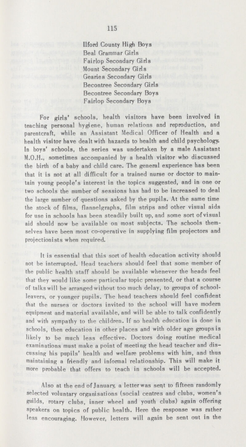 115 Ilford County High Boys Beal Grammar Girls Fairlop Secondary Girls Mount Secondary Girls Gearies Secondary Girls Becontree Secondary Girls Becontree Secondary Boys Fairlop Secondary Boys For girls' schools, health visitors have been involved in teaching personal hygiene, human relations and reproduction, and parenteral, while an Assistant Medical Officer of Health and a health visitor have dealt with hazards to health and child psychology. In boys' schools, the series was undertaken by a male Assistant sometimes accompanied by a health visitor who discussed the birth of a baby and child care. The general experience has been that it is not at all difficult for a trained nurse or doctor to main tain young people's interest in the topics suggested, and in one or two schools the number of sessions has had to be increased to deal the large number of questions asked by the pupils. At the same time the stock of films, flannelgraphs, film strips and other visual aids for use in schools has been steadily built up, and some sort of visual aid should now be available on most subjects. The schools them selves have been most co-operative in supplying film projectors and projectionists when required. It is essential that this sort of health education activity should not be interrupted. Head teachers should feel that some member of the public health staff should be available whenever the heads feel that they would like some particular topic presented, or that a course of talks will be arranged without too much delay, to groups of school leavers, or younger pupils. The head teachers should feel confident that the nurses or doctors invited to the school will have modern equipment and material available, and will be able to talk confidently and with sympathy to the children. If no health education is done in schools, then education in other places and with older age groups is likely to be much less effective. Doctors doing routine medical examinations must make a point of meeting the head teacher and dis cussing his pupils' health and welfare problems with him, and thus maintaining a friendly and informal relationship. This will make it more probable that offers to teach in schools will be accepted. Also at the end of January, a letter was sent to fifteen randomly selected voluntary organisations (social centres and clubs, women's guilds, rotary clubs, inner wheel and youth clubs) again offering speakers on topics of public health. Here the response was rather less encouraging. However, letters will again be sent out in the