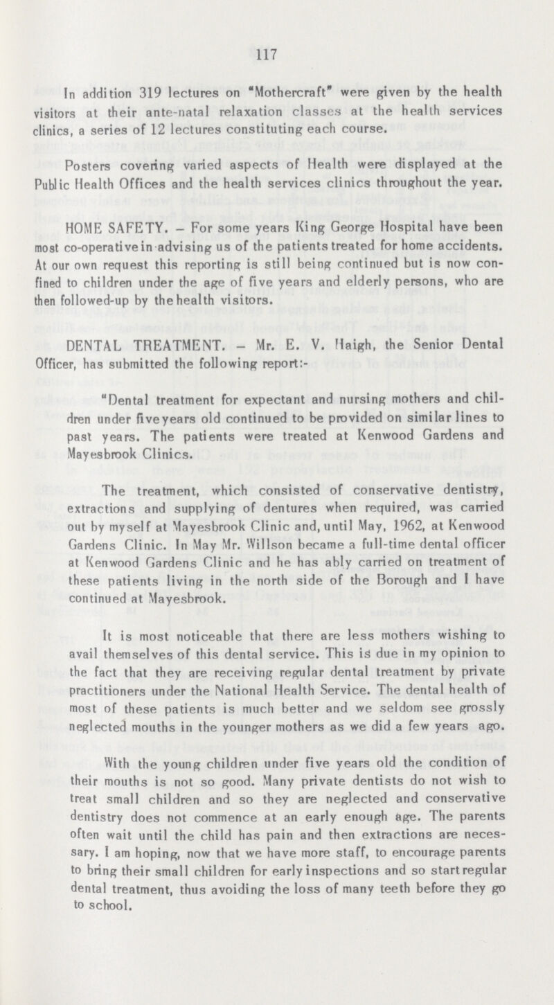 117 In addition 319 lectures on Mothercraft were given by the health visitors at their ante-natal relaxation classes at the health services clinics, a series of 12 lectures constituting each course. Posters covering varied aspects of Health were displayed at the Public Health Offices and the health services clinics throughout the year. HOME SAFETY.— For some years King George Hospital have been most co-operative in advising us of the patients treated for home accidents. At our own request this reporting is still being continued but is now con fined to children under the age of five years and elderly persons, who are then followed-up by the health visitors. DENTAL TREATMENT.- Mr. E. V. Haigh, the Senior Dental Officer, has submitted the following report:- Dental treatment for expectant and nursing mothers and chil dren under fiveyears old continued to be provided on similar lines to past years. The patients were treated at Kenwood Gardens and Mayesbrook Clinics. The treatment, which consisted of conservative dentistry, extractions and supplying of dentures when required, was carried out by myself at Mayesbrook Clinic and, until May, 1962, at Kenwood Gardens Clinic. In May Mr. Willson became a full-time dental officer at Kenwood Gardens Clinic and he has ably carried on treatment of these patients living in the north side of the Borough and I have continued at Mayesbrook. It is most noticeable that there are less mothers wishing to avail themselves of this dental service. This is due in my opinion to the fact that they are receiving regular dental treatment by private practitioners under the National Health Service. The dental health of most of these patients is much better and we seldom see grossly neglected mouths in the younger mothers as we did a few years ago. With the young children under five years old the condition of their mouths is not so good. Many private dentists do not wish to treat small children and so they are neglected and conservative dentistry does not commence at an early enough age. The parents often wait until the child has pain and then extractions are neces sary. I am hoping, now that we have more staff, to encourage parents to bring their small children for early inspections and so start regular dental treatment, thus avoiding the loss of many teeth before they go to school.