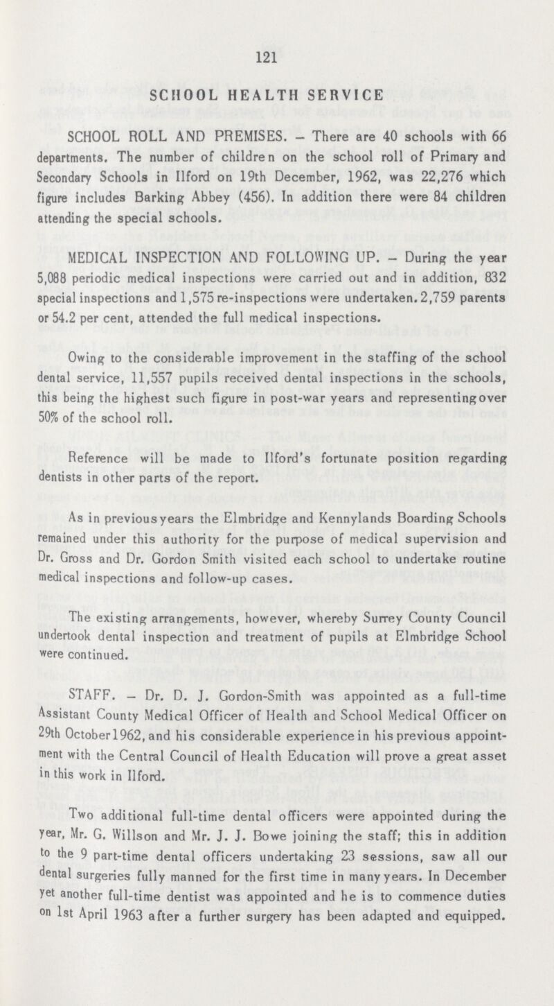 121 SCHOOL HEALTH SERVICE SCHOOL ROLL AND PREMISES.— There are 40 schools with 66 departments. The number of children on the school roll of Primary and Secondary Schools in Ilford on 19th December, 1962, was 22,276 which figure includes Barking; Abbey (456). In addition there were 84 children attending the special schools. MEDICAL INSPECTION AND FOLLOWING UP. - During the year 5,088 periodic medical inspections were carried out and in addition, 832 special inspections and 1,575 re-inspections were undertaken. 2,759 parents or 54.2 per cent, attended the full medical inspections. Owing to the considerable improvement in the staffing of the school dental service, 11,557 pupils received dental inspections in the schools, this being the highest such figure in post-war years and representing over 50% of the school roll. Reference will be made to Ilford's fortunate position regarding dentists in other parts of the report. As in previous years the Elmbridge and Kennylands Boarding Schools remained under this authority for the purpose of medical supervision and Dr. Gross and Dr. Gordon Smith visited each school to undertake routine medical inspections and follow-up cases. The existing arrangements, however, whereby Surrey County Council undertook dental inspection and treatment of pupils at Elmbridge School were continued. STAFF.— Dr. D. J. Gordon-Smith was appointed as a full-time Assistant County Medical Officer of Health and School Medical Officer on 29th Octoberl962, and his considerable experience in his previous appoint ment with the Central Council of Health Education will prove a great asset in this work in Ilford. Two additional full-time dental officers were appointed during the year, Mr. G. Willson and Mr. J. J. Bowe joining the staff; this in addition to the 9 part-time dental officers undertaking 23 sessions, saw all our dental surgeries fully manned for the first time in many years. In December yet another full-time dentist was appointed and he is to commence duties on 1st April 1963 after a further surgery has been adapted and equipped.