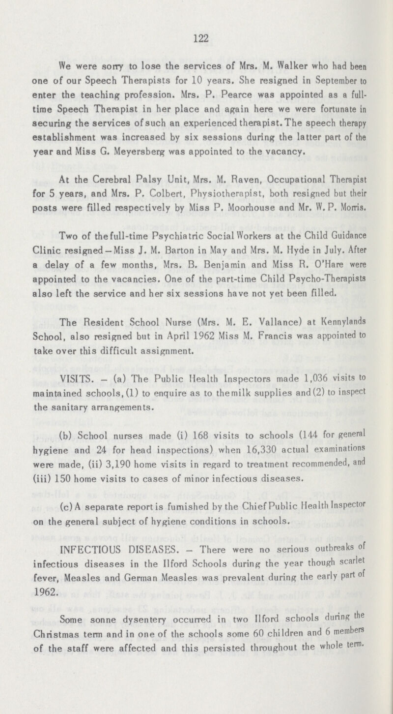 122 We were sorry to lose the services of Mrs. M. Walker who had been one of our Speech Therapists for 10 years. She resigned in September to enter the teaching profession. Mrs. P. Pearce was appointed as a full time Speech Therapist in her place and again here we were fortunate in securing the services of such an experienced therapist. The speech therapy establishment was increased by six sessions during the latter part of the year and Miss G. Meyersberg was appointed to the vacancy. At the Cerebral Palsy Unit, Mrs. M. Raven, Occupational Therapist for 5 years, and Mrs. P. Colbert, Physiotherapist, both resigned but their posts were filled respectively by Miss P. Moorhouse and Mr. W. P. Morris. Two of thefull-time Psychiatric Social Workers at the Child Guidance Clinic resigned — Miss J. M. Barton in May and Mrs. M. Hyde in July. After a delay of a few months, Mrs. B. Benjamin and Miss R. O'Hare were appointed to the vacancies. One of the part-time Child Psycho-Therapists also left the service and her six sessions have not yet been filled. The Resident School Nurse (Mrs. M. E. Vallance) at Kennylands School, also resigned but in April 1962 Miss M. Francis was appointed to take over this difficult assignment. VISITS.— (a) The Public Health Inspectors made 1,036 visits to maintained schools, (1) to enquire as to themilk supplies and (2) to inspect the sanitary arrangements. (b) School nurses made (i) 168 visits to schools (144 for general hygiene and 24 for head inspections) when 16,330 actual examinations were made, (ii) 3,190 home visits in regard to treatment recommended, and (iii) 150 home visits to cases of minor infectious diseases. (c)A separate report is furnished by the ChiefPublic Health Inspector on the general subject of hygiene conditions in schools. INFECTIOUS DISEASES.— There were no serious outbreaks of infectious diseases in the Ilford Schools during the year though scarlet fever, Measles and German Measles was prevalent during the early part of 1962. Some sonne dysentery occurred in two Ilford schools during the Christmas term and in one of the schools some 60 children and 6 members of the staff were affected and this persisted throughout the whole term.