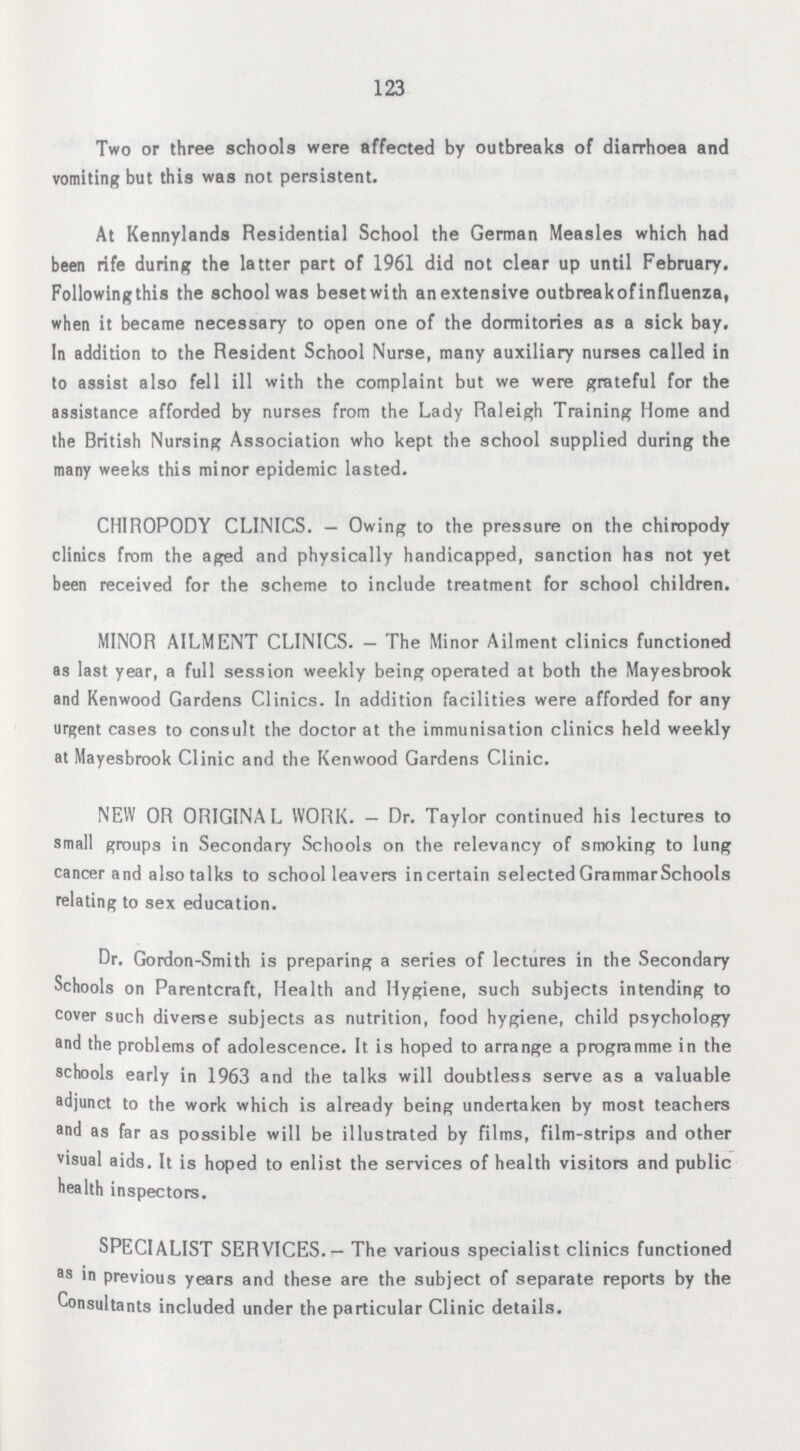 123 Two or three schools were affected by outbreaks of diarrhoea and vomiting but this was not persistent. At Kennylands Residential School the German Measles which had been rife during the latter part of 1961 did not clear up until February. Followingthis the school was beset with an extensive outbreakofinfluenza, when it became necessary to open one of the dormitories as a sick bay. In addition to the Resident School Nurse, many auxiliary nurses called in to assist also fell ill with the complaint but we were grateful for the assistance afforded by nurses from the Lady Raleigh Training Home and the British Nursing Association who kept the school supplied during the many weeks this minor epidemic lasted. CHIROPODY CLINICS.— Owing to the pressure on the chiropody clinics from the aged and physically handicapped, sanction has not yet been received for the scheme to include treatment for school children. MINOR AILMENT CLINICS.— The Minor Ailment clinics functioned as last year, a full session weekly being operated at both the Mayesbrook and Kenwood Gardens Clinics. In addition facilities were afforded for any urgent cases to consult the doctor at the immunisation clinics held weekly at Mayesbrook Clinic and the Kenwood Gardens Clinic. NEW OR ORIGINAL WORK.— Dr. Taylor continued his lectures to small groups in Secondary Schools on the relevancy of smoking to lung cancer and also talks to school leavers in certain selected Grammar Schools relating to sex education. Dr. Gordon-Smith is preparing a series of lectures in the Secondary Schools on Parenteral, Health and Hygiene, such subjects intending to cover such diveree subjects as nutrition, food hygiene, child psychology and the problems of adolescence. It is hoped to arrange a programme in the schools early in 1963 and the talks will doubtless serve as a valuable adjunct to the work which is already being undertaken by most teachers and as far as possible will be illustrated by films, film-strips and other visual aids. It is hoped to enlist the services of health visitors and public health inspectors. SPECIALIST SERVICES.— The various specialist clinics functioned as in previous years and these are the subject of separate reports by the Consultants included under the particular Clinic details.