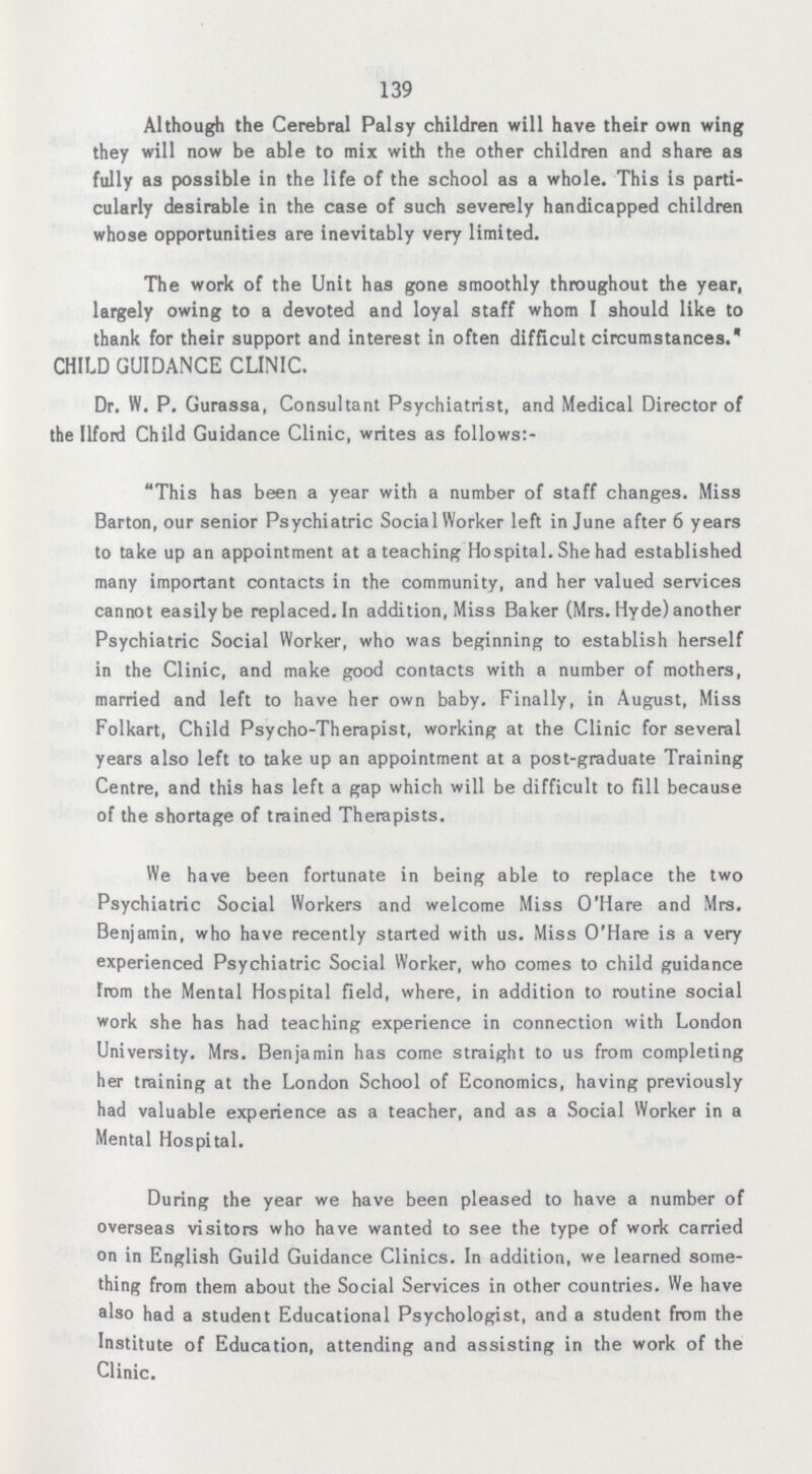 139 Although the Cerebral Palsy children will have their own wing they will now be able to mix with the other children and share as fully as possible in the life of the school as a whole. This is parti cularly desirable in the case of such severely handicapped children whose opportunities are inevitably very limited. The work of the Unit has gone smoothly throughout the year, largely owing to a devoted and loyal staff whom I should like to thank for their support and interest in often difficult circumstances. CHILD GUIDANCE CLINIC. Dr. W. P. Gurassa, Consultant Psychiatrist, and Medical Director of the Ilford Child Guidance Clinic, writes as follows:- This has been a year with a number of staff changes. Miss Barton, our senior Psychiatric Social Worker left in June after 6 years to take up an appointment at a teaching Hospital. She had established many important contacts in the community, and her valued services cannot easily be replaced. In addition, Miss Baker (Mrs. Hyde) another Psychiatric Social Worker, who was beginning to establish herself in the Clinic, and make good contacts with a number of mothers, married and left to have her own baby. Finally, in August, Miss Folkart, Child Psycho-Therapist, working at the Clinic for several years also left to take up an appointment at a post-graduate Training Centre, and this has left a gap which will be difficult to fill because of the shortage of trained Therapists. We have been fortunate in being able to replace the two Psychiatric Social Workers and welcome Miss O'Hare and Mrs. Benjamin, who have recently started with us. Miss O'Hare is a very experienced Psychiatric Social Worker, who comes to child guidance from the Mental Hospital field, where, in addition to routine social work she has had teaching experience in connection with London University. Mrs. Benjamin has come straight to us from completing her training at the London School of Economics, having previously had valuable experience as a teacher, and as a Social Worker in a Mental Hospital. During the year we have been pleased to have a number of overseas visitors who have wanted to see the type of work carried on in English Guild Guidance Clinics. In addition, we learned some thing from them about the Social Services in other countries. We have also had a student Educational Psychologist, and a student from the Institute of Education, attending and assisting in the work of the Clinic.
