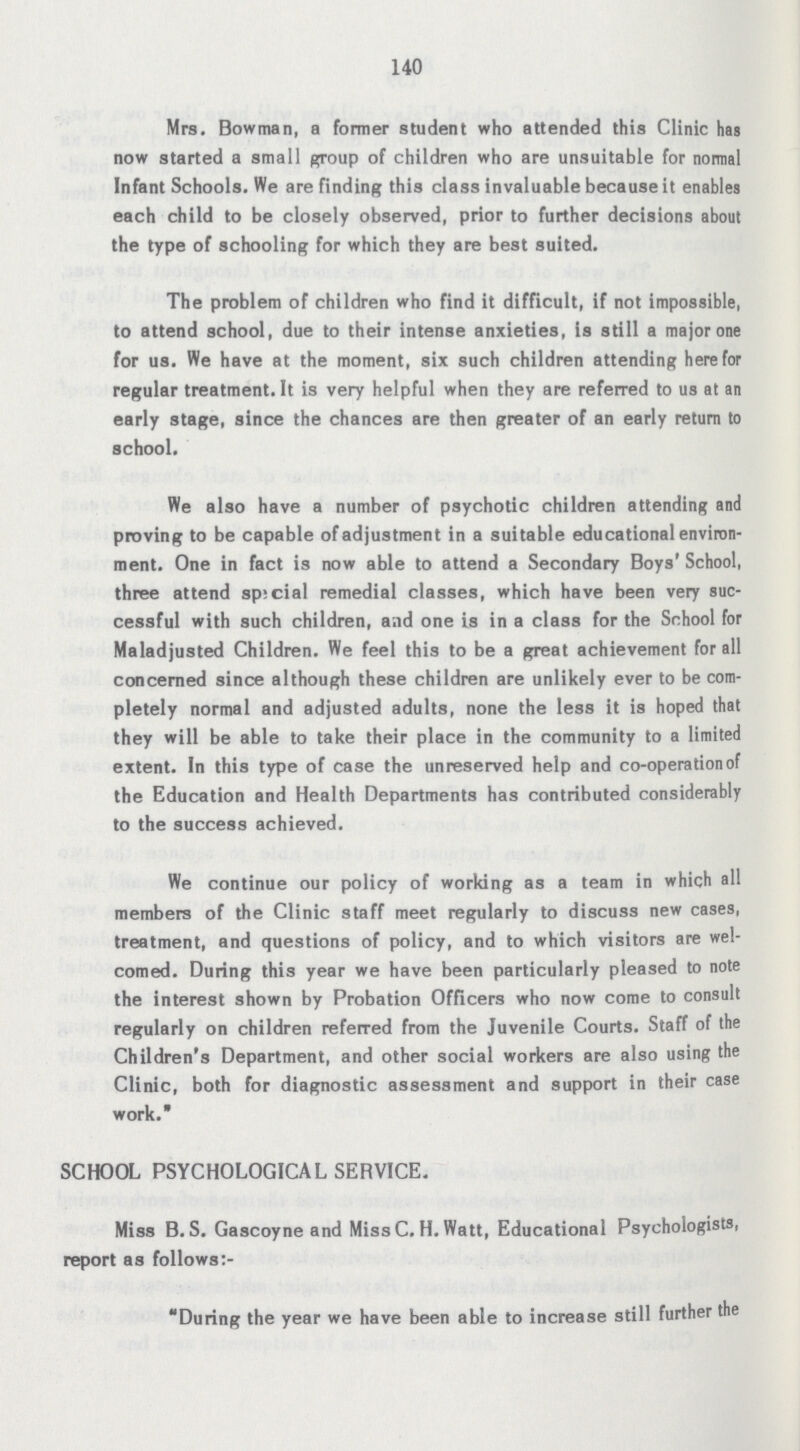 140 Mrs. Bowman, a former student who attended this Clinic has now started a small group of children who are unsuitable for normal Infant Schools. We are finding this class invaluable because it enables each child to be closely observed, prior to further decisions about the type of schooling for which they are best suited. The problem of children who find it difficult, if not impossible, to attend school, due to their intense anxieties, is still a major one for us. We have at the moment, six such children attending here for regular treatment. It is very helpful when they are referred to us at an early stage, since the chances are then greater of an early return to school. We also have a number of psychotic children attending and proving to be capable of adjustment in a suitable educational environ ment. One in fact is now able to attend a Secondary Boys' School, three attend sp:cial remedial classes, which have been very suc cessful with such children, and one is in a class for the School for Maladjusted Children. We feel this to be a great achievement for all concerned since although these children are unlikely ever to be com pletely normal and adjusted adults, none the less it is hoped that they will be able to take their place in the community to a limited extent. In this type of case the unreserved help and co-operation of the Education and Health Departments has contributed considerably to the success achieved. We continue our policy of working as a team in which all members of the Clinic staff meet regularly to discuss new cases, treatment, and questions of policy, and to which visitors are wel comed. During this year we have been particularly pleased to note the interest shown by Probation Officers who now come to consult regularly on children referred from the Juvenile Courts. Staff of the Children's Department, and other social workers are also using the Clinic, both for diagnostic assessment and support in their case work. SCHOOL PSYCHOLOGICAL SERVICE. Miss B. S. Gascoyne and Miss C. H. Watt, Educational Psychologists, report as follows:- During the year we have been able to increase still further the