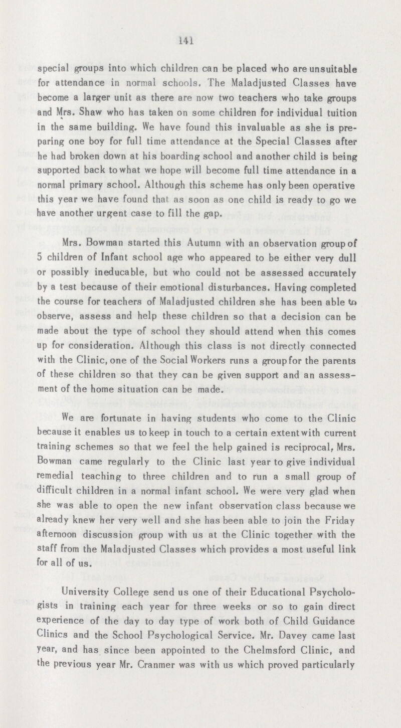 141 special groups into which children can be placed who are unsuitable for attendance in normal schools. The Maladjusted Classes have become a larger unit as there are now two teachers who take groups and Mrs. Shaw who has taken on some children for individual tuition in the same building. We have found this invaluable as she is pre paring one boy for full time attendance at the Special Classes after he had broken down at his boarding school and another child is being supported back to what we hope will become full time attendance in a normal primary school. Although this scheme has only been operative this year we have found that as soon as one child is ready to go we have another urgent case to fill the gap. Mrs. Bowman started this Autumn with an observation group of 5 children of Infant school age who appeared to be either very dull or possibly ineducable, but who could not be assessed accurately by a test because of their emotional disturbances. Having completed the course for teachers of Maladjusted children she has been able to observe, assess and help these children so that a decision can be made about the type of school they should attend when this comes up for consideration. Although this class is not directly connected with the Clinic, one of the Social Workers runs a group for the parents of these children so that they can be given support and an assess ment of the home situation can be made. We are fortunate in having students who come to the Clinic because it enables us to keep in touch to a certain extentwith current training schemes so that we feel the help gained is reciprocal, Mrs. Bowman came regularly to the Clinic last year to give individual remedial teaching to three children and to run a small group of difficult children in a normal infant school. We were very glad when she was able to open the new infant observation class because we already knew her very well and she has been able to join the Friday afternoon discussion group with us at the Clinic together with the staff from the Maladjusted Classes which provides a most useful link for all of us. University College send us one of their Educational Psycholo gists in training each year for three weeks or so to gain direct experience of the day to day type of work both of Child Guidance Clinics and the School Psychological Service. Mr. Davey came last year, and has since been appointed to the Chelmsford Clinic, and the previous year Mr. Cranmer was with us which proved particularly