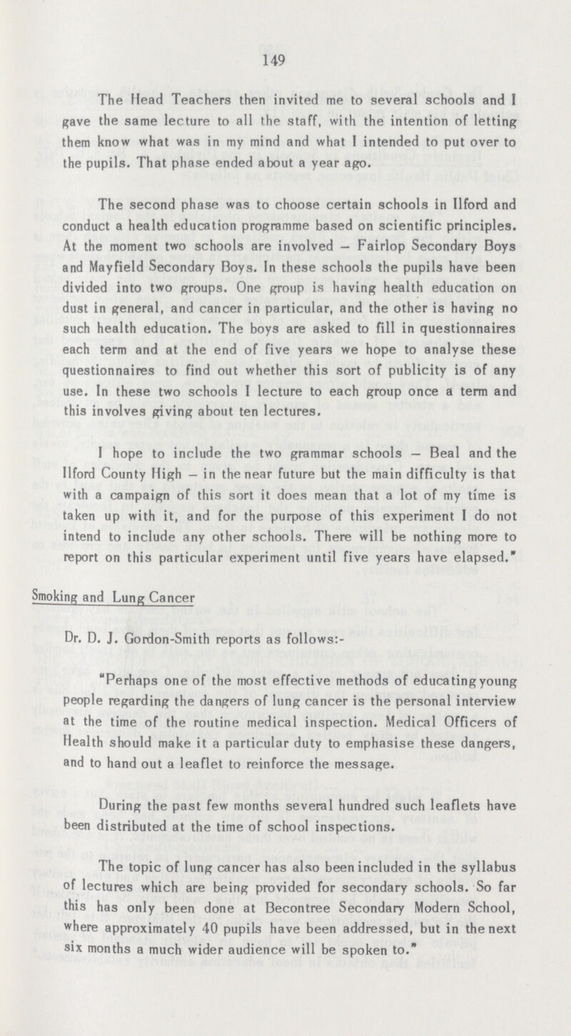 149 The Head Teachers then invited me to several schools and I gave the same lecture to all the staff, with the intention of letting them know what was in my mind and what I intended to put over to the pupils. That phase ended about a year ago. The second phase was to choose certain schools in Ilford and conduct a health education programme based on scientific principles. At the moment two schools are involved— Fairlop Secondary Boys and Mayfield Secondary Boys. In these schools the pupils have been divided into two groups. One group is having health education on dust in general, and cancer in particular, and the other is having no such health education. The boys are asked to fill in questionnaires each term and at the end of five years we hope to analyse these questionnaires to find out whether this sort of publicity is of any use. In these two schools 1 lecture to each group once a term and this involves giving about ten lectures. I hope to include the two grammar schools— Beal and the Ilford County High- in the near future but the main difficulty is that with a campaign of this sort it does mean that a lot of my time is taken up with it, and for the purpose of this experiment I do not intend to include any other schools. There will be nothing more to report on this particular experiment until five years have elapsed. Smoking and Lung Cancer Dr. D. J. Gordon-Smith reports as follows:- Perhaps one of the most effective methods of educating young people regarding the dangers of lung cancer is the personal interview at the time of the routine medical inspection. Medical Officers of Health should make it a particular duty to emphasise these dangers, and to hand out a leaflet to reinforce the message. During the past few months several hundred such leaflets have been distributed at the time of school inspections. The topic of lung cancer has also been included in the syllabus of lectures which are being provided for secondary schools. So far this has only been done at Becontree Secondary Modern School, where approximately 40 pupils have been addressed, but in the next six months a much wider audience will be spoken to.