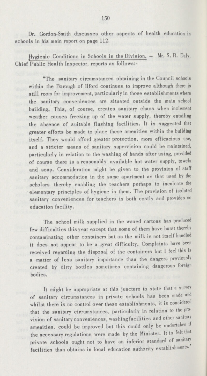 150 Dr. Gordon-Smith discusses other aspects of health education in schools in his main report on page 112. Hygienic Conditions in Schools in the Division.— Mr. S. R. Daly, Chief Public Health Inspector, reports as follows:- The sanitary circumstances obtaining in the Council schools within the Borough of IIford continues to improve although there is still room for improvement, particularly in those establishments where the sanitary conveniences are situated outside the main school building. This, of course, creates sanitary chaos when inclement weather causes freezing up of the water supply, thereby entailing the absence of suitable flushing facilities. It is suggested that greater efforts be made to place these amenities within the building itself. They would afford greater protection, more efficacious use, and a stricter means of sanitary supervision could be maintained, particularly in relation to the washing of hands after using, provided of course there is a reasonably available hot water supply, towels and soap. Consideration might be given to the provision of staff sanitary accommodation in the same apartment as that used by the scholars thereby enabling the teachers perhaps to inculcate the elementary principles of hygiene in them. The provision of isolated sanitary conveniences for teachers is both costly and provides no education facility. The school milk supplied in the waxed cartons has produced few difficulties this year except that some of them have burst thereby contaminating other containers but as the milk is not itself handled it does not appear to be a great difficulty. Complaints have been received regarding the disposal of the containers but I feel this is a matter of less sanitary importance than the dangers previously created by dirty bottles sometimes containing dangerous foreign bodies. It might be appropriate at this juncture to state that a survey of sanitary circumstances in private schools has been made and whilst there is no control over these establishments, it is considered that the sanitary circumstances, particularly in relation to the pro vision of sanitary conveniences, washing facilities and other sanitary amenities, could be improved but this could only be undertaken if the necessary regulations were made by the Minister. It is felt thai private schools ought not to have an inferior standard of sanitary facilities than obtains in local education authority establishments.