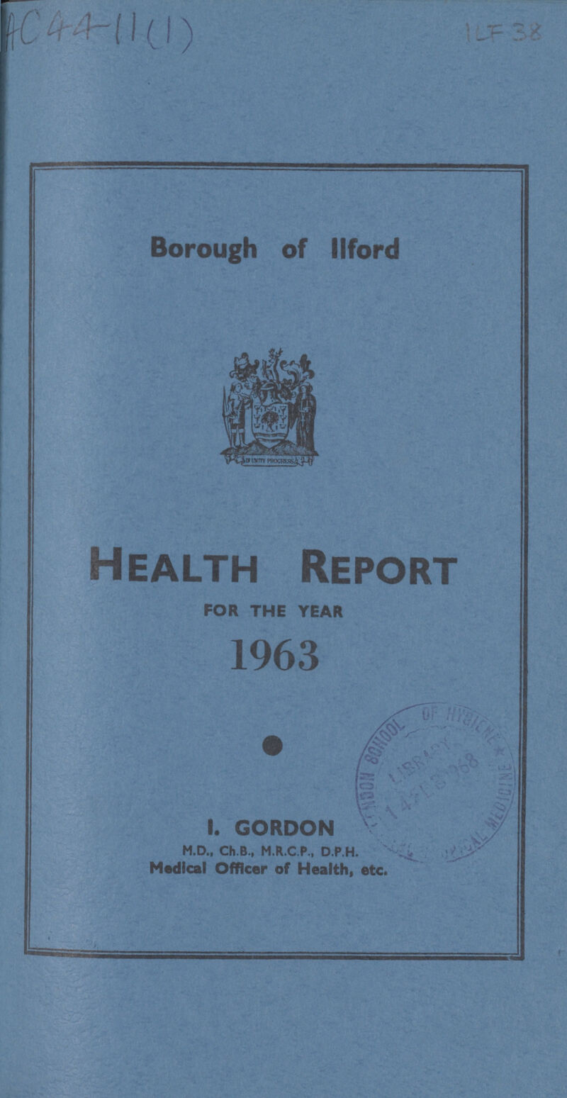 AC4411(1) ILF 38 Borough of llford Health Report FOR THE YEAR 1963 I. GORDON M.D., Ch.B., M.R.C.P., D.P.H. Medical Officer of Health, etc.