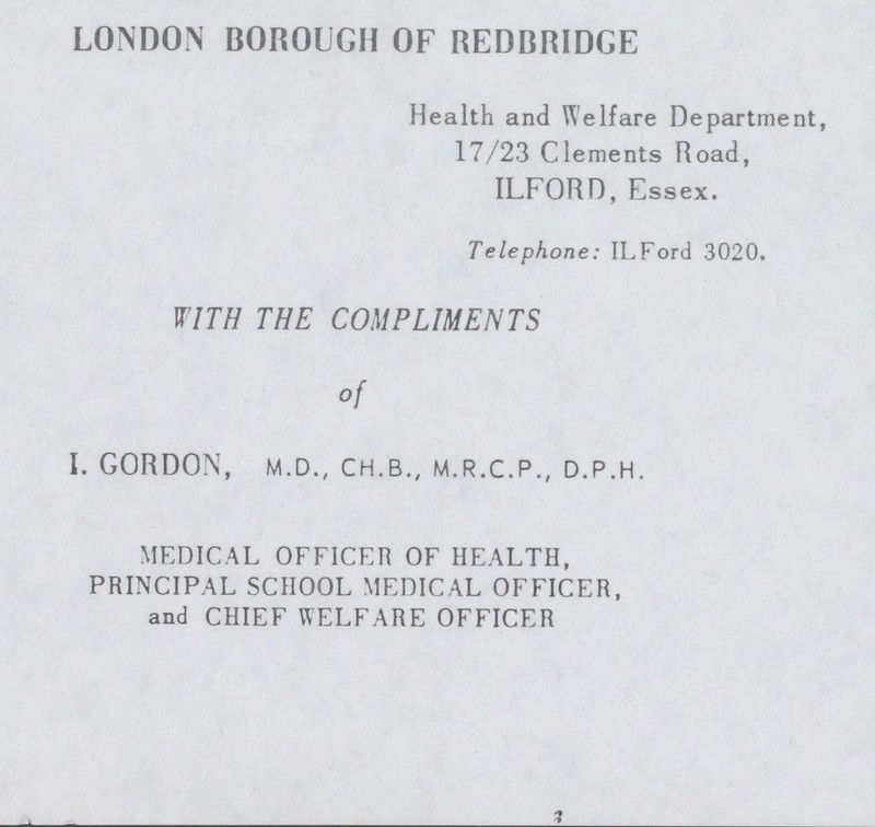 LONDON BOROUGH OF REDBRIDGE Health and Welfare Department, 17/23 Clements Road, ILFORD, Essex. Telephone: ILFord 3020. WITH THE COMPLIMENTS of I. GORDON, M.D., CH.B., M.R.C.P., D.P.H. MEDICAL OFFICER OF HEALTH, PRINCIPAL SCHOOL MEDICAL OFFICER, and CHIEF WELFARE OFFICER