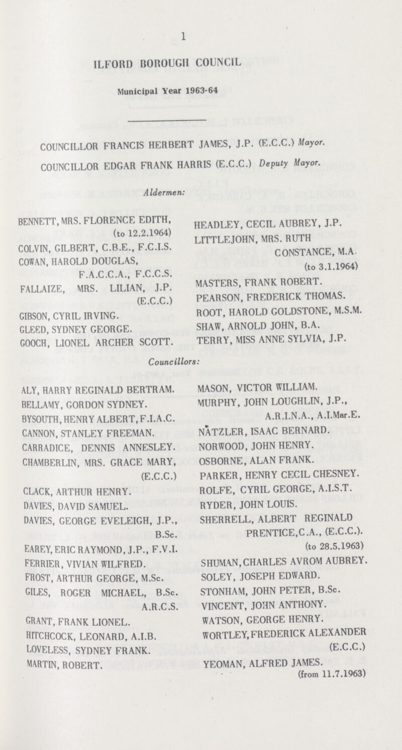 1 ILFORD BOROUGH COUNCIL Municipal Year 1963-64 COUNCILLOR FRANCIS HERBERT JAMES, J.P. (E.C.C.) Mayor. COUNCILLOR EDGAR FRANK HARRIS (E.C.C.) Deputy Mayor. Aldermen: BENNETT, MRS. FLORENCE EDITH, (to 12.2.1964) COLVIN, GILBERT, C.B.E., F.C.I.S. COWAN, HAROLD DOUGLAS, F.A.C.C.A., F.C.C.S. FALLAIZE, MRS. LILIAN, J.P. (E.C.C.) GIBSON, CYRIL IRVING. GLEED, SYDNEY GEORGE. GOOCH, LIONEL ARCHER SCOTT. HEADLEY, CECIL AUBREY, J.P. LITTLEJOHN, MRS. RUTH CONSTANCE, M.A (to 3.1.1964) MASTERS, FRANK ROBERT. PEARSON, FREDERICK THOMAS. ROOT, HAROLD GOLDSTONE, M.S.M. SHAW, ARNOLD JOHN, B.A. TERRY, MISS ANNE SYLVIA, J.P. Councillors: ALY, HARRY REGINALD BERTRAM. BELLAMY, GORDON SYDNEY. BYSOUTH, HENRY ALBERT, F.I.A.C. CANNON, STANLEY FREEMAN. CARRADICE, DENNIS ANNESLEY. CHAMBERLIN, MRS. GRACE MARY, (E.C.C.) CLACK, ARTHUR HENRY. DAVIES, DAVID SAMUEL. DAVIES, GEORGE EVELEIGH, J.P., B.Sc. EAREY, ERIC RAYMOND, J.P., F.V.I. FERRIER, VIVIAN WILFRED. FROST, ARTHUR GEORGE, M.Sc. GILES, ROGER MICHAEL, B.Sc. A.R.C.S. GRANT, FRANK LIONEL. HITCHCOCK, LEONARD, A.I.B. LOVELESS, SYDNEY FRANK. MARTIN, ROBERT. MASON, VICTOR WILLIAM. MURPHY, JOHN LOUGHLIN, J.P., A.R.I.N.A., A.I.Mar.E. NATZLER, ISAAC BERNARD. NORWOOD, JOHN HENRY. OSBORNE, ALAN FRANK. PARKER, HENRY CECIL CHESNEY. ROLFE, CYRIL GEORGE, A.I.S.T. RYDER, JOHN LOUIS. SHERRELL, ALBERT REGINALD PRENTICE,C.A., (E.C.C.). (to 28.5.1963) SHUMAN, CHARLES AVROM AUBREY. SOLEY, JOSEPH EDWARD. STONHAM, JOHN PETER, B.Sc. VINCENT, JOHN ANTHONY. WATSON, GEORGE HENRY. WORTLEY, FREDERICK ALEXANDER (E.C.C.) YEOMAN, ALFRED JAMES. (from 11.7.1963)