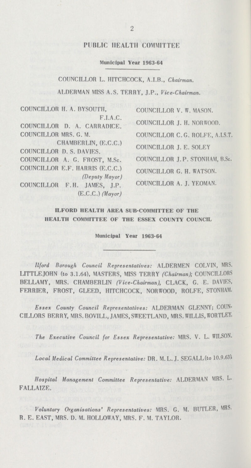 2 PUBLIC HEALTH COMMITTEE Municipal Year 1963-64 COUNCILLOR L. HITCHCOCK, A.I.B., Chairman. ALDERMAN MISS A.S. TERRY, J.P., Vice-Chairman. COUNCILLOR H. A. BYSOUTH, F.I.A.C. COUNCILLOR D. A. CARRADICE. COUNCILLOR MRS. G. M. CHAMRERLIN, (E.C.C.) COUNCILLOR D. S. DAVIES. COUNCILLOR A. G. FROST, M.Sc. COUNCILLOR E.F. HARRIS (E.C.C.) (Deputy Mayor) COUNCILLOR F.H. JAMES, J.P. (E.C.C.) (Mayor) COUNCILLOR V. W. MASON. COUNCILLOR J. H. NORWOOD. COUNCILLOR C.G. ROLFE, A.I.S.T. COUNCILLOR J. E. SOLEY COUNCILLOR J. P. STONHAM, B.Sc. COUNCILLOR G. H. WATSON. COUNCILLOR A. J. YEOMAN. ILFORD HEALTH AREA SUB-COMMITTEE OF THE HEALTH COMMITTEE OF THE ESSEX COUNTY COUNCIL Municipal Year 1963-64 llford Borough Council Representatives: ALDERMEN COLVIN, MRS. LITTLEJOHN (to 3.1.64), MASTERS, MISS TERRY (Chairman); COUNCILLORS BELLAMY, MRS. CHAMBERLIN (Vice-Chairman), CLACK, G. E. DAVIES, FERRIER, FROST, GLEED, HITCHCOCK, NORWOOD, ROLFE, STONHAM. Essex County Council Representatives: ALDERMAN GLENNY; COUN CILLORS BERRY, MRS. BOVILL, JAMES,SWEETLAND, MRS. WILLIS, WORTLEY. The Executive Council for Essex Representative: MRS. V. L. WILSON. Local Medical Committee Representative: DR. M.L.J. SEGALL(to 10.9.63). Hospital Management Committee Representative: ALDERMAN MRS. L. FALLAIZE. Voluntary Organisations* Representatives: MRS. G. M. BUTLER, MRS. R. E. EAST, MRS. D. M. HOLLOWAY, MRS. F. M. TAYLOR.