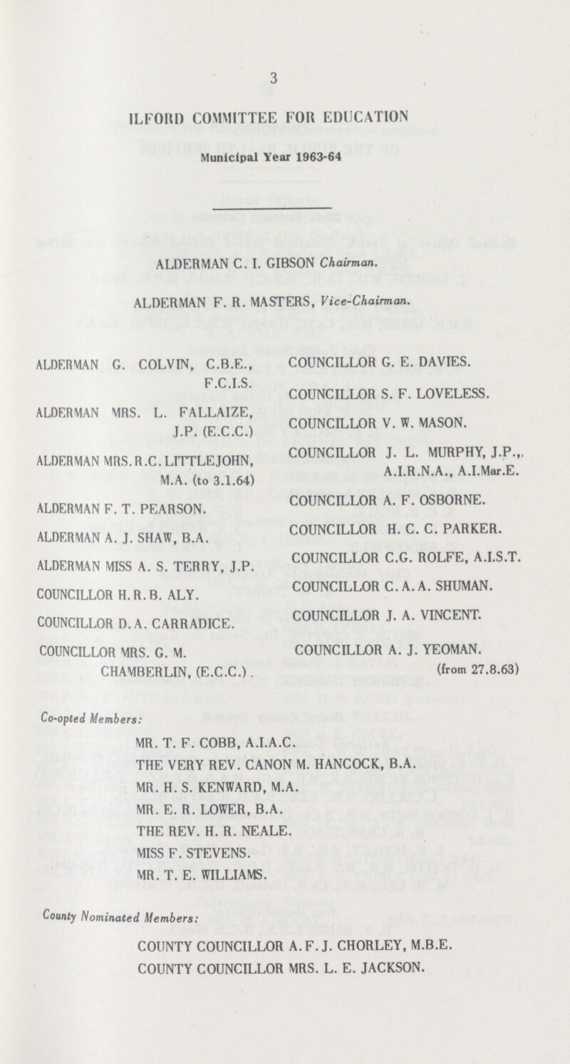 3 ILFORD COMMITTEE FOR EDUCATION Municipal Year 1963-64 ALDERMAN C. I. GIBSON Chairman. ALDERMAN F. R. MASTERS, Vice-Chairman. ALDERMAN G. COLVIN, C.B.E., F.C.I.S. ALDERMAN MRS. L. FALLAIZE, J.P. (E.C.C.) ALDERMAN MRS.R.C.LITTLEJOHN, M.A. (to 3.1.64) ALDERMAN F. T. PEARSON. ALDERMAN A. J. SHAW, B.A. ALDERMAN MISS A. S. TERRY, J.P. COUNCILLOR H.R.B. ALY. COUNCILLOR D. A. CARRADICE. COUNCILLOR MRS. G. M. CHAMBERLIN, (E.C.C.). COUNCILLOR G. E. DAVIES. COUNCILLOR S. F. LOVELESS. COUNCILLOR V. W. MASON. COUNCILLOR J. L. MURPHY, J.P.,, A.I.R.N.A., A.I.Mar.E. COUNCILLOR A. F. OSBORNE. COUNCILLOR H. C. C. PARKER. COUNCILLOR C.G. ROLFE, A.I.S.T. COUNCILLOR C.A.A. SHUMAN. COUNCILLOR J. A. VINCENT. COUNCILLOR A. J. YEOMAN. (from 27.8.63) Co-opted Members: MR. T. F. COBB, A.I.A.C. THE VERY REV. CANON M. HANCOCK, B.A. MR. H.S. KENWARD, M.A. MR. E. R. LOWER, B.A. THE REV. H. R. NEALE. MISS F. STEVENS. MR. T. E. WILLIAMS. County Nominated Members: COUNTY COUNCILLOR A. F. J. CHORLEY, M.B.E. COUNTY COUNCILLOR MRS. L. E. JACKSON.