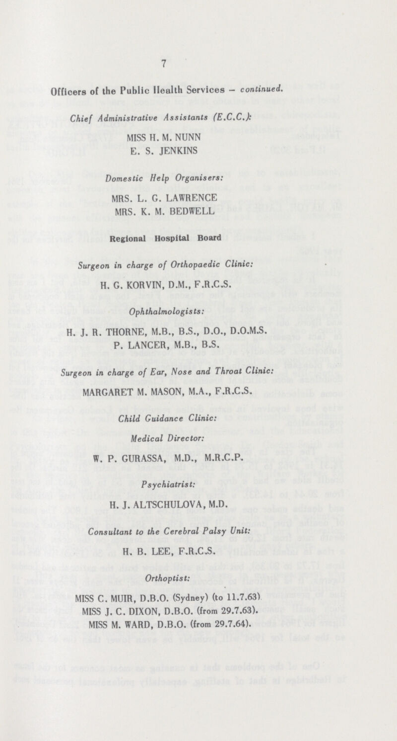 7 Officers of the Public Health Services — continued. Chief Administrative Assistants (E.C.C.): MISS H. M. NUNN E. S. JENKINS Domestic Help Organisers: MRS. L. G. LAWRENCE MRS. K. M. BEDWELL Regional Hospital Board Surgeon in charge of Orthopaedic Clinic: H. G. KORVIN, D.M., F.R.C.S. Ophthalmologists: H. J. R. THORNE, M.B., B.S., D.O., D.O.M.S. P. LANCER, M.B., B.S. Surgeon in charge of Ear, Nose and Throat Clinic: MARGARET M. MASON, M.A., F.R.C.S. Child Guidance Clinic: Medical Director: W. P. GURASSA, M.D., M.R.C.P. Psychiatrist: H. J. ALTSCHULOVA, M.D. Consultant to the Cerebral Palsy Unit: H. B. LEE, F.R.C.S. Orthoptist: MISS C. MUIR, D.B.O. (Sydney) (to 11.7.63) MISS J, C. DIXON, D.B.O. (from 29.7.63). MISS M. WARD, D.B.O. (from 29.7.64).