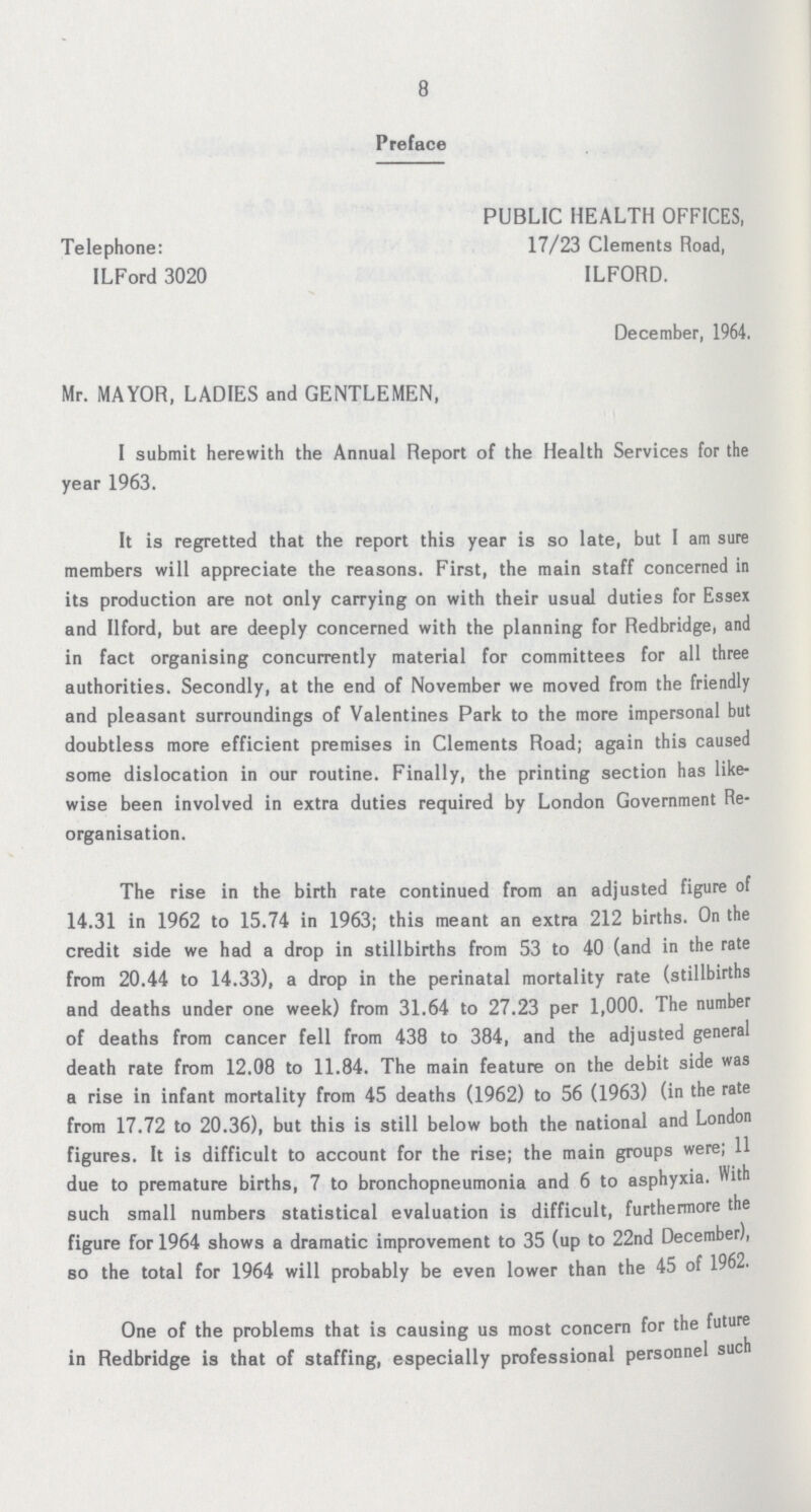 8 Preface PUBLIC HEALTH OFFICES, Telephone: 17/23 Clements Road, ILFord 3020 ILFORD. December, 1964. Mr. MAYOR, LADIES and GENTLEMEN, I submit herewith the Annual Report of the Health Services for the year 1963. It is regretted that the report this year is so late, but I am sure members will appreciate the reasons. First, the main staff concerned in its production are not only carrying on with their usual duties for Essex and Ilford, but are deeply concerned with the planning for Redbridge, and in fact organising concurrently material for committees for all three authorities. Secondly, at the end of November we moved from the friendly and pleasant surroundings of Valentines Park to the more impersonal but doubtless more efficient premises in Clements Road; again this caused some dislocation in our routine. Finally, the printing section has like wise been involved in extra duties required by London Government Re organisation. The rise in the birth rate continued from an adjusted figure of 14.31 in 1962 to 15.74 in 1963; this meant an extra 212 births. On the credit side we had a drop in stillbirths from 53 to 40 (and in the rate from 20.44 to 14.33), a drop in the perinatal mortality rate (stillbirths and deaths under one week) from 31.64 to 27.23 per 1,000. The number of deaths from cancer fell from 438 to 384, and the adjusted general death rate from 12.08 to 11.84. The main feature on the debit side was a rise in infant mortality from 45 deaths (1962) to 56 (1963) (in the rate from 17.72 to 20.36), but this is still below both the national and London figures. It is difficult to account for the rise; the main groups were; 11 due to premature births, 7 to bronchopneumonia and 6 to asphyxia. With such small numbers statistical evaluation is difficult, furthermore the figure for 1964 shows a dramatic improvement to 35 (up to 22nd December), so the total for 1964 will probably be even lower than the 45 of 1962. One of the problems that is causing us most concern for the future in Redbridge is that of staffing, especially professional personnel such