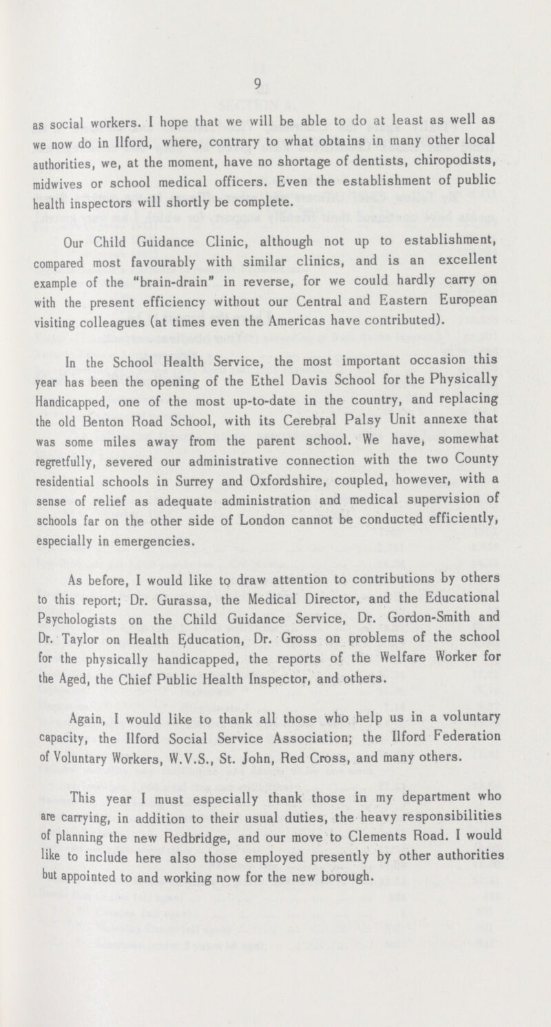 9 as social workers. I hope that we will be able to do at least as well as we now do in Ilford, where, contrary to what obtains in many other local authorities, we, at the moment, have no shortage of dentists, chiropodists, midwives or school medical officers. Even the establishment of public health inspectors will shortly be complete. Our Child Guidance Clinic, although not up to establishment, compared most favourably with similar clinics, and is an excellent example of the brain-drain in reverse, for we could hardly carry on with the present efficiency without our Central and Eastern European visiting colleagues (at times even the Americas have contributed). In the School Health Service, the most important occasion this year has been the opening of the Ethel Davis School for the Physically Handicapped, one of the most up-to-date in the country, and replacing the old Benton Road School, with its Cerebral Palsy Unit annexe that was some miles away from the parent school. We have, somewhat regretfully, severed our administrative connection with the two County residential schools in Surrey and Oxfordshire, coupled, however, with a sense of relief as adequate administration and medical supervision of schools far on the other side of London cannot be conducted efficiently, especially in emergencies. As before, I would like to draw attention to contributions by others to this report; Dr. Gurassa, the Medical Director, and the Educational Psychologists on the Child Guidance Service, Dr. Gordon-Smith and Dr. Taylor on Health Education, Dr. Gross on problems of the school for the physically handicapped, the reports of the Welfare Worker for the Aged, the Chief Public Health Inspector, and others. Again, I would like to thank all those who help us in a voluntary capacity, the Ilford Social Service Association; the Ilford Federation of Voluntary Workers, W.V.S., St. John, Red Cross, and many others. This year 1 must especially thank those in my department who are carrying, in addition to their usual duties, the heavy responsibilities of planning the new Redbridge, and our move to Clements Road. I would like to include here also those employed presently by other authorities but appointed to and working now for the new borough.