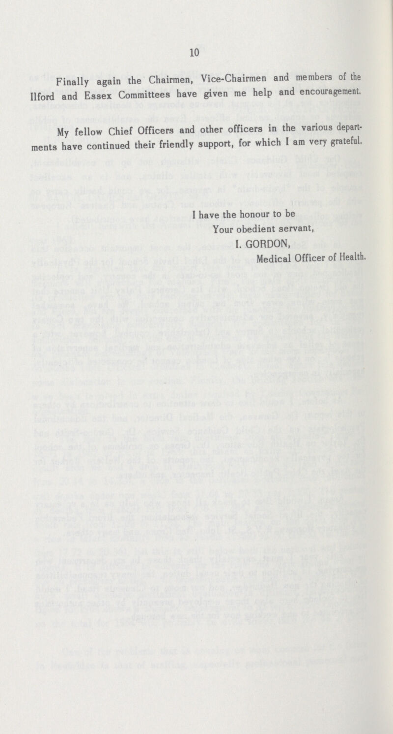 10 Finally again the Chairmen, Vice-Chairmen and members of the Ilford and Essex Committees have given me help and encouragement. My fellow Chief Officers and other officers in the various depart ments have continued their friendly support, for which I am very grateful. I have the honour to be Your obedient servant, I. GORDON, Medical Officer of Health.