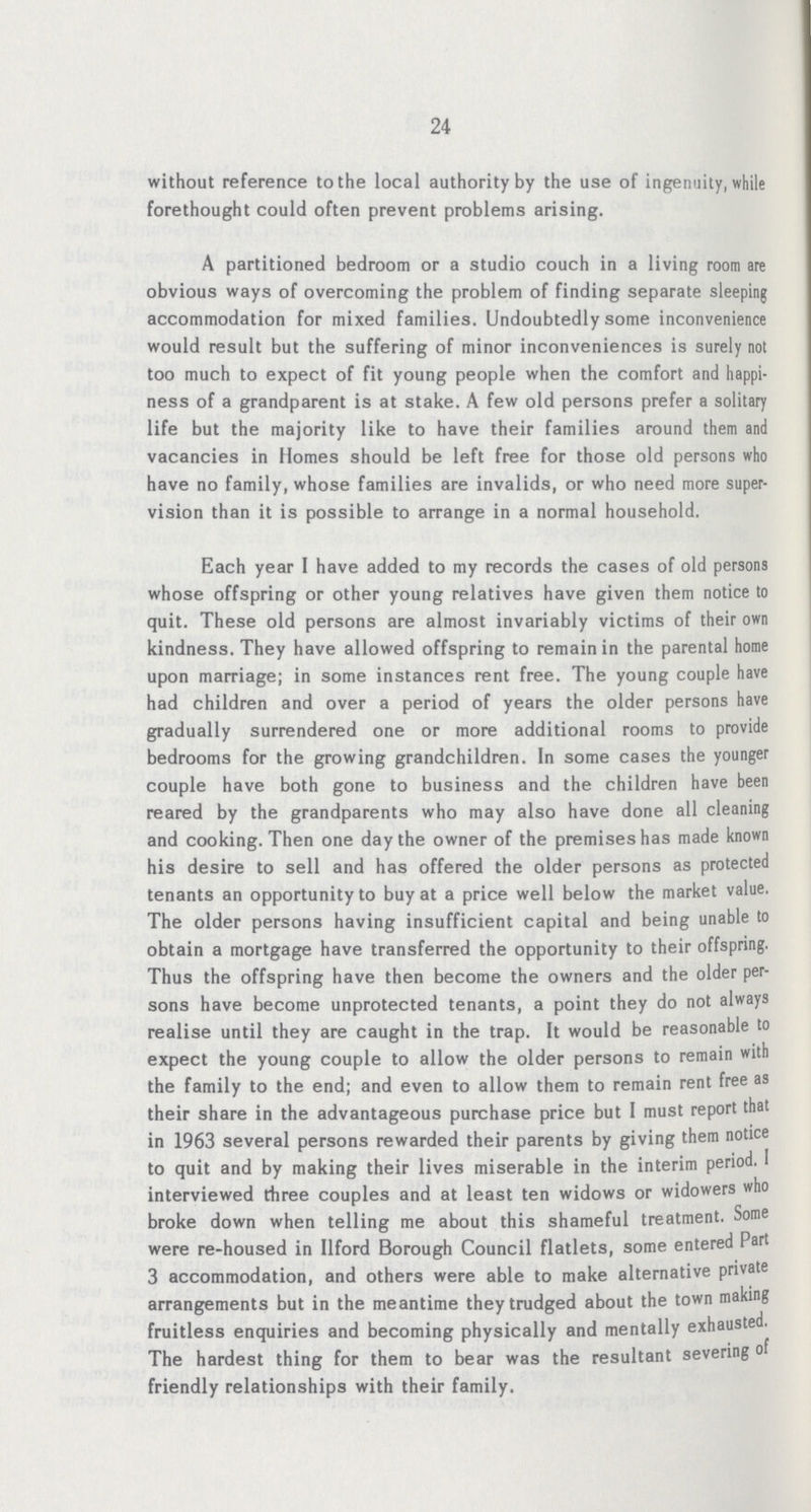 24 without reference to the local authority by the use of ingenuity, while forethought could often prevent problems arising. A partitioned bedroom or a studio couch in a living room are obvious ways of overcoming the problem of finding separate sleeping accommodation for mixed families. Undoubtedly some inconvenience would result but the suffering of minor inconveniences is surely not too much to expect of fit young people when the comfort and happi ness of a grandparent is at stake. A few old persons prefer a solitary life but the majority like to have their families around them and vacancies in Homes should be left free for those old persons who have no family, whose families are invalids, or who need more super vision than it is possible to arrange in a normal household. Each year I have added to my records the cases of old persons whose offspring or other young relatives have given them notice to quit. These old persons are almost invariably victims of their own kindness. They have allowed offspring to remain in the parental home upon marriage; in some instances rent free. The young couple have had children and over a period of years the older persons have gradually surrendered one or more additional rooms to provide bedrooms for the growing grandchildren. In some cases the younger couple have both gone to business and the children have been reared by the grandparents who may also have done all cleaning and cooking. Then one day the owner of the premises has made known his desire to sell and has offered the older persons as protected tenants an opportunity to buy at a price well below the market value. The older persons having insufficient capital and being unable to obtain a mortgage have transferred the opportunity to their offspring. Thus the offspring have then become the owners and the older per sons have become unprotected tenants, a point they do not always realise until they are caught in the trap. It would be reasonable to expect the young couple to allow the older persons to remain with the family to the end; and even to allow them to remain rent free as their share in the advantageous purchase price but I must report that in 1963 several persons rewarded their parents by giving them notice to quit and by making their lives miserable in the interim period. 1 interviewed three couples and at least ten widows or widowers who broke down when telling me about this shameful treatment. Some were re-housed in Ilford Borough Council flatlets, some entered Part 3 accommodation, and others were able to make alternative private arrangements but in the meantime they trudged about the town making fruitless enquiries and becoming physically and mentally exhausted. The hardest thing for them to bear was the resultant severing of friendly relationships with their family.