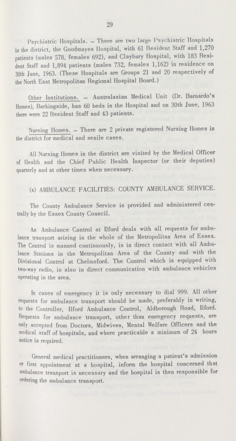 29 Psychiatric Hospitals.—There are two large Psychiatric Hospitals in the district, the Goodmayes Hospital, with 61 Resident Staff and 1,270 patients (males 578, females 692), and Claybury Hospital, with 183 Resi dent Staff and 1,894 patients (males 732, females 1,162) in residence on 30th June, 1963. (These Hospitals are Groups 21 and 20 respectively of the North East Metropolitan Regional Hospital Board.) Other Institutions.—Australasian Medical Unit (Dr. Barnardo's Homes), Barkingside, has 60 beds in the Hospital and on 30th June, 1963 there were 22 Resident Staff and 43 patients. Nursing Homes.—There are 2 private registered Nursing Homes in the district for medical and senile cases. All Nursing Homes in the district are visited by the Medical Officer of Health and the Chief Public Health Inspector (or their deputies) quarterly and at other times when necessary. (x) AMBULANCE FACILITIES: COUNTY AMBULANCE SERVICE. The County Ambulance Service is provided and administered cen trally by the Essex County Council. An Ambulance Control at Ilford deals with all requests for ambu lance transport arising in the whole of the Metropolitan Area of Essex. The Control is manned continuously, is in direct contact with all Ambu lance Stations in the Metropolitan Area of the County and with the Divisional Control at Chelmsford. The Control which is equipped with two-way radio, is also in direct communication with ambulance vehicles operating in the area. In cases of emergency it is only necessary to dial 999. All other requests for ambulance transport should be made, preferably in writing, to the Controller, Ilford Ambulance Control, Aldborough Road, Ilford. Bequests for ambulance transport, other than emergency requests, are only accepted from Doctors, Midwives, Mental Welfare Officers and the medical staff of hospitals, and where practicable a minimum of 24 hours notice is required. General medical practitioners, when arranging a patient's admission or first appointment at a hospital, inform the hospital concerned that ambulance transport is necessary and the hospital is then responsible for ordering the ambulance transport.