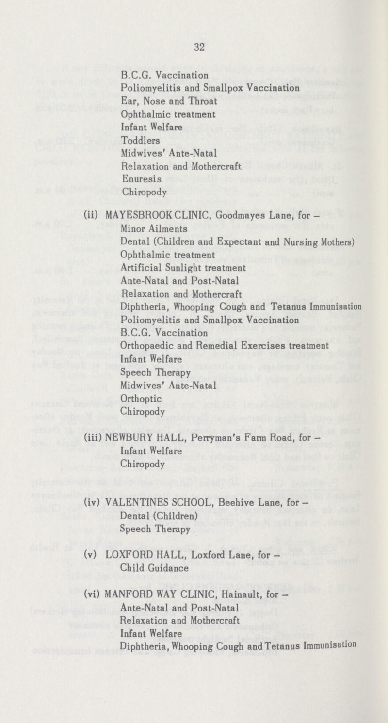 32 B.C.G. Vaccination Poliomyelitis and Smallpox Vaccination Ear, Nose and Throat Ophthalmic treatment Infant Welfare Toddlers Midwives' Ante-Natal Relaxation and Mothercraft Enuresis Chiropody (ii) MAYESBROOK CLINIC, Goodmayes Lane, for— Minor Ailments Dental (Children and Expectant and Nursing Mothers) Ophthalmic treatment Artificial Sunlight treatment Ante-Natal and Post-Natal Relaxation and Mothercraft Diphtheria, Whooping Cough and Tetanus Immunisation Poliomyelitis and Smallpox Vaccination B.C.G. Vaccination Orthopaedic and Remedial Exercises treatment Infant Welfare Speech Therapy Midwives' Ante-Natal Orthoptic Chiropody (iii) NEWBURY HALL, Perryman's Farm Road, for - Infant Welfare Chiropody (iv) VALENTINES SCHOOL, Beehive Lane, for - Dental (Children) Speech Therapy (v) LOXFORD HALL, Loxforf Lane, for - Child Guidance (vi) MANFORD WAY CLINIC, Hainault, for - Ante-Natal and Post-Natal Relaxation and Mothercraft Infant Welfare Diphtheria, Whooping Cough andTetanus Immunisation