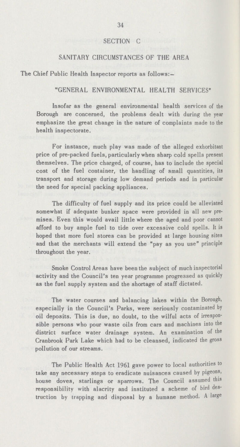 34 SECTION C SANITARY CIRCUMSTANCES OF THE AREA The Chief Public Health Inspector reports as follows:— GENERAL ENVIRONMENTAL HEALTH SERVICES Insofar as the general environmental health services of the Borough are concerned, the problems dealt with during the year emphasize the great change in the nature of complaints made to the health inspectorate. For instance, much play was made of the alleged exhorbitant price of pre-packed fuels, particularly when sharp cold spells present themselves. The price charged, of course, has to include the special cost of the fuel container, the handling of small quantities, its transport and storage during low demand periods and in particular the need for special packing appliances. The difficulty of fuel supply and its price could be alleviated somewhat if adequate bunker space were provided in all new pre mises. Even this would avail little where the aged and poor cannot afford to buy ample fuel to tide over excessive cold spells. It is hoped that more fuel stores can be provided at large housing sites and that the merchants will extend the pay as you use principle throughout the year. Smoke Control Areas have been the subject of much inspectorial activity and the Council's ten year programme progressed as quickly as the fuel supply system and the shortage of staff dictated. The water courses and balancing lakes within the Borough, especially in the Council's Parks, were seriously contaminated by oil deposits. This is due, no doubt, to the wilful acts of irrespon sible persons who pour waste oils from cars and machines into the district surface water drainage system. An examination of the Cranbrook Park Lake which had to be cleansed, indicated the gross pollution of our streams. The Public Health Act 1961 gave power to local authorities to take any necessary steps to eradicate nuisances caused by pigeons, house doves, starlings or sparrows. The Council assumed this responsibility with alacrity and instituted a scheme of bird des truction by trapping and disposal by a humane method. A large