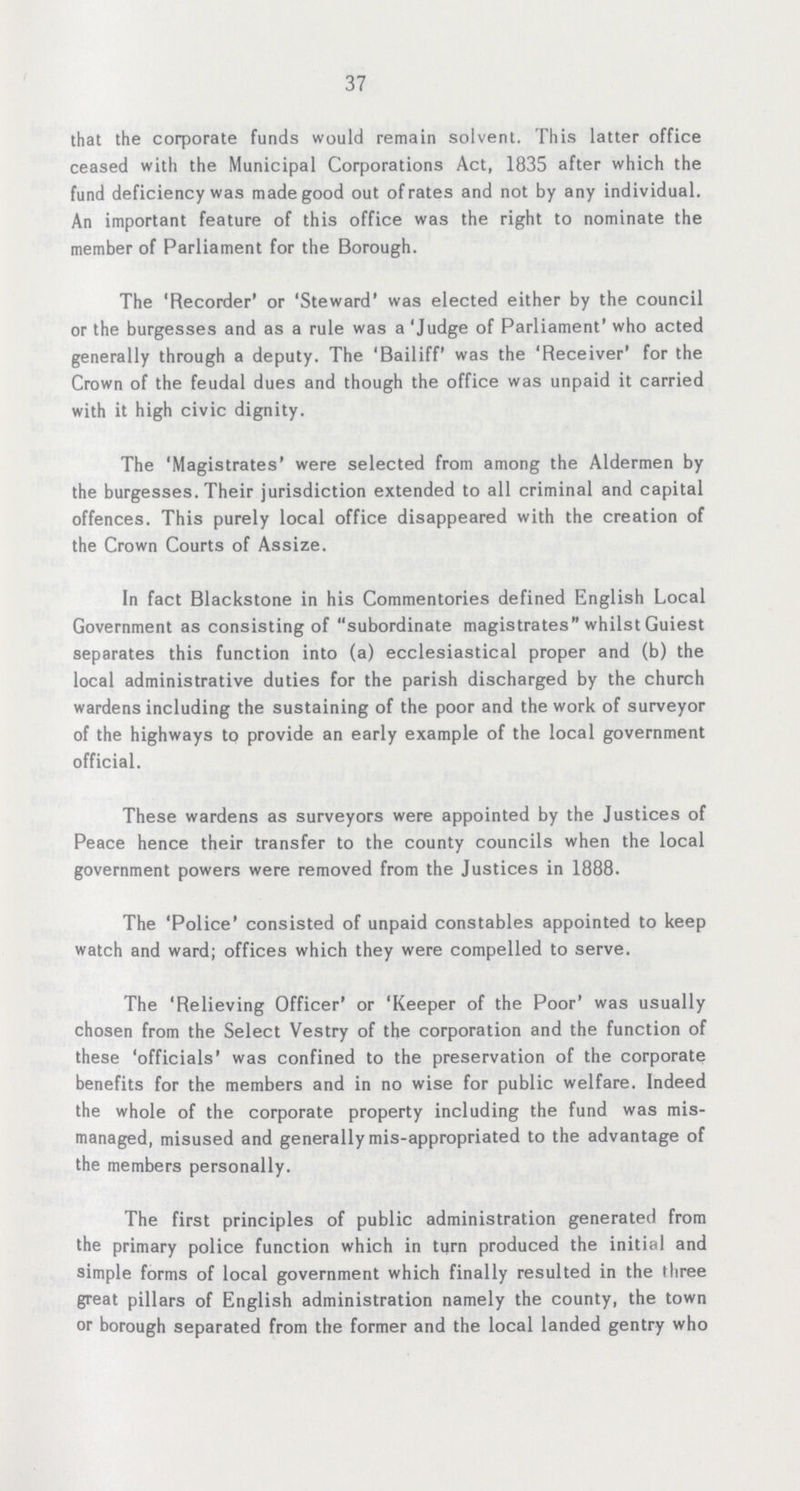 37 that the corporate funds would remain solvent. This latter office ceased with the Municipal Corporations Act, 1835 after which the fund deficiency was made good out of rates and not by any individual. An important feature of this office was the right to nominate the member of Parliament for the Borough. The 'Recorder' or 'Steward' was elected either by the council or the burgesses and as a rule was a 'Judge of Parliament' who acted generally through a deputy. The 'Bailiff' was the 'Receiver' for the Crown of the feudal dues and though the office was unpaid it carried with it high civic dignity. The 'Magistrates' were selected from among the Aldermen by the burgesses. Their jurisdiction extended to all criminal and capital offences. This purely local office disappeared with the creation of the Crown Courts of Assize. In fact Blackstone in his Commentories defined English Local Government as consisting of subordinate magistrates whilst Guiest separates this function into (a) ecclesiastical proper and (b) the local administrative duties for the parish discharged by the church wardens including the sustaining of the poor and the work of surveyor of the highways to provide an early example of the local government official. These wardens as surveyors were appointed by the Justices of Peace hence their transfer to the county councils when the local government powers were removed from the Justices in 1888. The 'Police' consisted of unpaid constables appointed to keep watch and ward; offices which they were compelled to serve. The 'Relieving Officer' or 'Keeper of the Poor' was usually chosen from the Select Vestry of the corporation and the function of these 'officials' was confined to the preservation of the corporate benefits for the members and in no wise for public welfare. Indeed the whole of the corporate property including the fund was mis managed, misused and generally mis-appropriated to the advantage of the members personally. The first principles of public administration generated from the primary police function which in turn produced the initial and simple forms of local government which finally resulted in the three great pillars of English administration namely the county, the town or borough separated from the former and the local landed gentry who