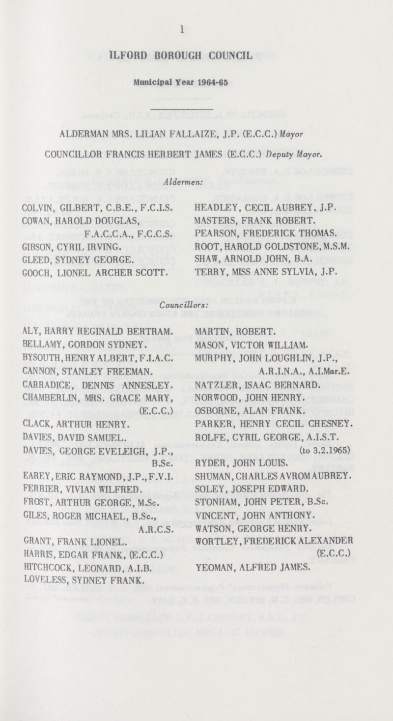 1 1LF0RD BOROUGH COUNCIL Municipal Year 1964-65 ALDERMAN MRS. LILIAN FALLAIZE, J.P. (E.C.C.) Mayor COUNCILLOR FRANCIS HERBERT JAMES (E.C.C.) Deputy Mayor. Aldermen: COLVIN, GILBERT, C.B.E., F.C.I.S. HEADLEY, CECIL AUBREY. J.P. COWAN, HAROLD DOUGLAS, MASTERS, FRANK ROBERT. F.A.C.C.A., F.C.C.S. PEARSON, FREDERICK THOMAS. GIBSON, CYRIL IRVING. ROOT, HAROLD GOLDSTONE, M.S.M. GLEED, SYDNEY GEORGE. SHAW, ARNOLD JOHN, B.A. GOOCH, LIONEL ARCHER SCOTT. TERRY, MISS ANNE SYLVIA, J.P. Councillors: ALY, HARRY REGINALD BERTRAM. MARTIN, ROBERT. BELLAMY, GORDON SYDNEY. MASON, VICTOR WILLIAM. BYSOUTH, HENRY ALBERT, F.I.A.C. MURPHY, JOHN LOUGHLIN, J.P., CANNON, STANLEY FREEMAN. A.R.I.N.A., A.I.Mar.E. CARRADICE, DENNIS ANNESLEY. NATZLER, ISAAC BERNARD. CHAMBERLIN, MRS. GRACE MARY, NORWOOD, JOHN HENRY. (E.C.C.) OSBORNE, ALAN FRANK. CLACK, ARTHUR HENRY. PARKER, HENRY CECIL CHESNEY. DAVIES, DAVID SAMUEL. ROLFE, CYRIL GEORGE, A.I.S.T. DAVIES, GEORGE EVELEIGH, J.P., (to 3.2.1965) B.Sc. RYDER, JOHN LOUIS. EAREY.ERIC RAYMOND, J.P.,F.V.I. SHUMAN,CHARLES AVROM AUBREY. EERRIER, VIVIAN WILFRED. SOLEY, JOSEPH EDWARD. FROST, ARTHUR GEORGE, M.Sc. STONHAM, JOHN PETER, B.Sc. GILES, ROGER MICHAEL, B.Sc., VINCENT, JOHN ANTHONY. A.R.C.S. WATSON, GEORGE HENRY. GRANT, FRANK LIONEL. WORTLEY,FREDERICK ALEXANDER HARRIS, EDGAR FRANK, (E.C.C.) (E.C.C.) HITCHCOCK, LEONARD, A.I.B. YEOMAN, ALFRED JAMES. LOVELESS, SYDNEY FRANK.
