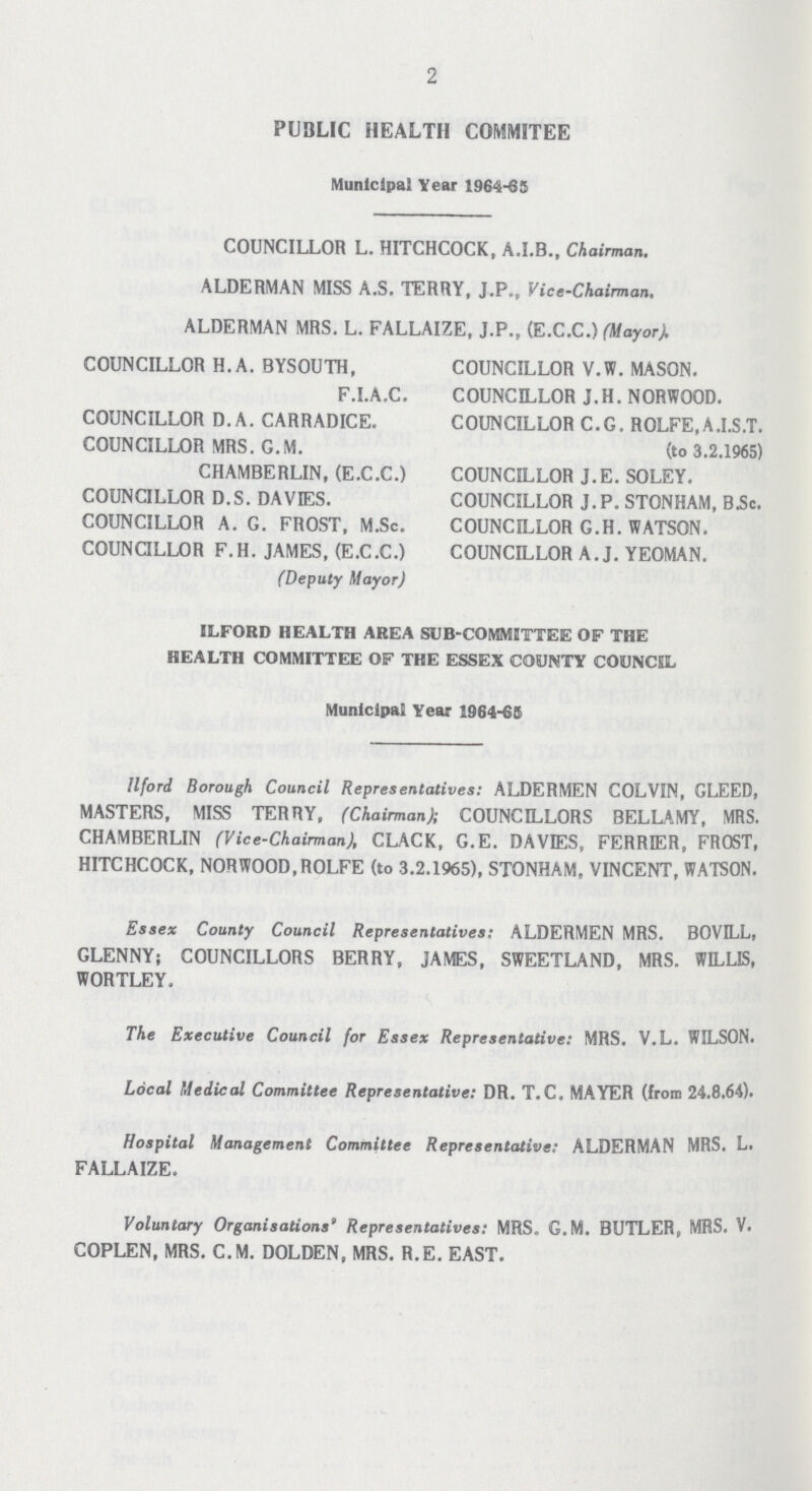 2 PUBLIC HEALTH COMMITEE Municipal Year 1964-65 COUNCILLOR L. HITCHCOCK, A.I.B., Chairman. ALDERMAN MISS A.S. TERRY, J.P., Vice-Chairman. ALDERMAN MRS. L. FALLAIZE, J.P., (E.C.C.) (Mayor). COUNCILLOR H.A. BYSOUTH, COUNCILLOR V.W. MASON. F.I.A.C. COUNCILLOR J. H. NORWOOD. COUNCILLOR D. A. CARRADICE. COUNCILLOR C.G. ROLFE,A.I.S.T. COUNCILLOR MRS. G.M. (to 3.2.1965) CHAMBERLIN, (E.C.C.) COUNCILLOR J.E. SOLEY. COUNCILLOR D.S. DAVIES. COUNCILLOR J.P. STONHAM, B.Sc. COUNCILLOR A. G. FROST, M.Sc. COUNCILLOR G.H. WATSON. COUNCILLOR F.H. JAMES, (E.C.C.) COUNCILLOR A.J. YEOMAN. (Deputy Mayor) ILFOBD HEALTH AREA SUB-COMMITTEE OF THE HEALTH COMMITTEE OF THE ESSEX COUNTY COUNCIL Municipal Year 1964-65 Ilford Borough Council Representatives: ALDERMEN COLVIN, GLEED, MASTERS, MISS TERRY, (Chairman); COUNCILLORS BELLAMY, MRS. CHAMBERLIN (Vice-Chairman), CLACK, G.E. DAVIES, FERRIER, FROST, HITCHCOCK, NORWOOD,ROLFE (to 3.2.1965), STONHAM, VINCENT, WATSON. Essex County Council Representatives: ALDERMEN MRS. BOVILL, GLENNY; COUNCILLORS BERRY, JAMES, SWEETLAND, MRS. WILLIS, WORTLEY. The Executive Council for Essex Representative: MRS. V.L. WILSON. Local Medical Committee Representative: DR. T.C. MAYER (from 24.8.64). Hospital Management Committee Representative: ALDERMAN MRS. L. FALLAIZE. Voluntary Organisations' Representatives: MRS. G.M. BUTLER, MRS. V. COPLEN, MRS. C.M. DOLDEN, MRS. R.E. EAST.