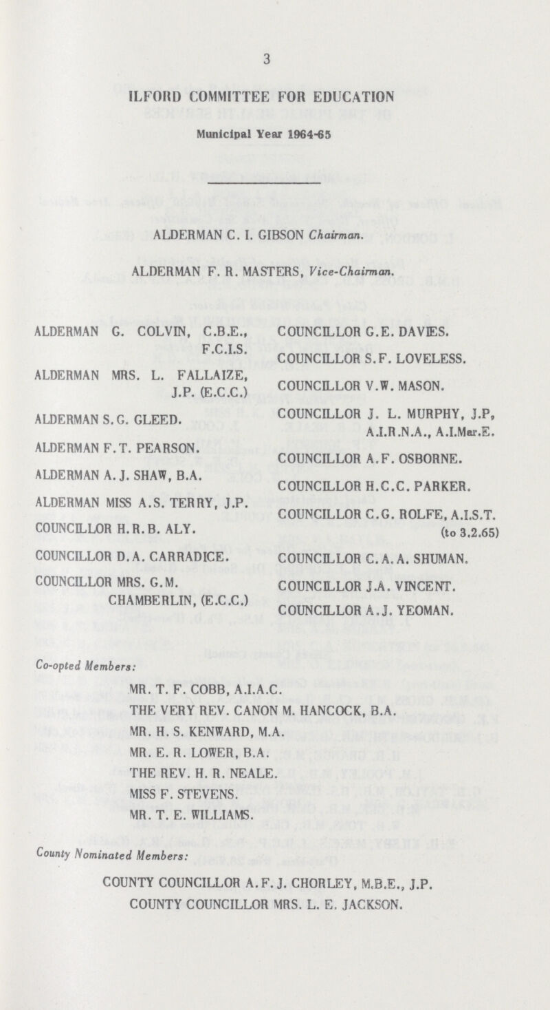 3 ILFORD COMMITTEE FOR EDUCATION Municipal Year 1964-65 ALDERMAN C. I. GIBSON Chairman. ALDERMAN F. R. MASTERS, Vice-Chairman. ALDERMAN G. COLVIN, C.B.E., COUNCILLOR G.E. DAVES. F.C.LS. COUNCILLOR S.F. LOVELESS. ALDERMAN MRS. L. FALLAIZE, J P (E.C.CC) COUNCILLOR V.W. MASON. ALDERMAN S.G. GLEED. COUNCILLOR J. L. MURPHY, J.P, A.I.R.N.A., A.I.Mar.E. ALDERMAN F.T. PEARSON. COUNCILLOR A.F. OSBORNE. ALDERMAN A.J. SHAW, B.A. COUNCILLOR H.C.C. PARKER. ALDERMAN MISS A.S. TERRY, J.P. COUNCILLOR C.G. ROLFE, A.I.S.T. COUNCILLOR H. R. B. ALY. (t0 3.2.65) COUNCILLOR D. A. CARRADICE. COUNCILLOR C.A.A. SHUMAN. COUNCILLOR MRS. G.M. COUNCILLOR J.A. VINCENT. CHAMBERLIN, (E.C.C.) COUNCILLOR A.J. YEOMAN. Co-opted Members: MR. T. F. COBB, A.I.A.C. THE VERY REV. CANON M. HANCOCK, B.A. MR. H. S. KENWARD, M.A. MR. E. R. LOWER, B.A. THE REV. H. R. NEALE. MISS F. STEVENS. MR. T. E. WILLIAMS. County Nominated Members: COUNTY COUNCILLOR A.F.J. CHORLEY, M.B.E., J.P. COUNTY COUNCILLOR MRS. L. E. JACKSON.