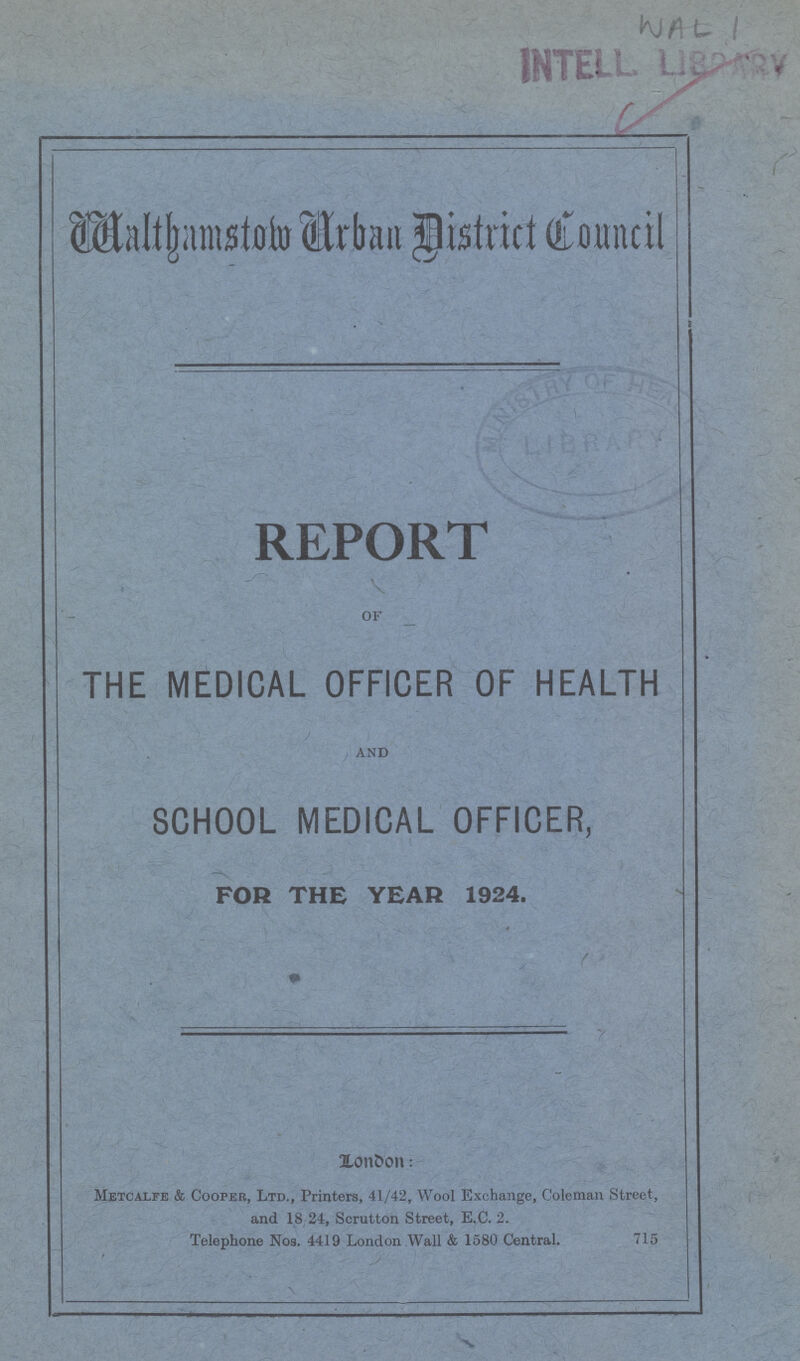 WalthamstowUrban District Council' REPORT of THE MEDICAL OFFICER OF HEALTH and SCHOOL MEDICAL OFFICER, FOB THE YEAR 1924. LonOon: Metcalfe & Cooper, Ltd., Printers, 41/42, Wool Exchange, Coleman Street, and 18 24, Scrutton Street, E.C. 2. Telephone Noa. 4419 London Wall & 1580 Central. 715