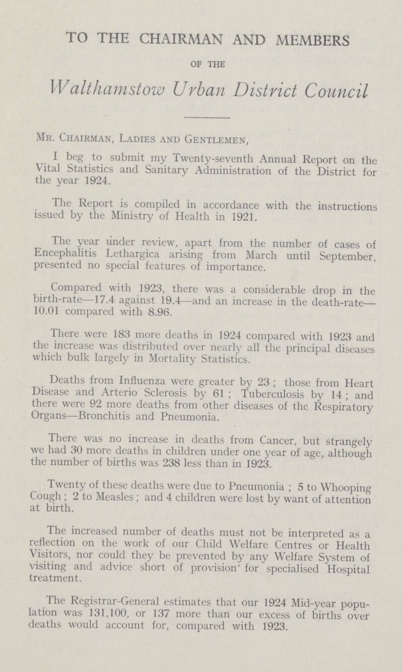 TO THE CHAIRMAN AND MEMBERS of the Walthamstow Urban District Council Mr. Chairman, Ladies and Gentlemen, I beg to submit my Twenty-seventh Annual Report on the Vital Statistics and Sanitary Administration of the District for the year 1924. The Report is compiled in accordance with the instructions issued by the Ministry of Health in 1921. The year under review, apart from the number of cases of Encephalitis Lethargica arising from March until September, presented no special features of importance. Compared with 1923, there was a considerable drop in the birth-rate—17.4 against 19.4—and an increase in the death-rate— 10.01 compared with 8.96. There were 183 more deaths in 1924 compared with 1923 and the increase was distributed over nearly all the principal diseases which bulk largely in Mortality Statistics. Deaths from Influenza were greater by 23; those from Heart Disease and Arterio Sclerosis by 61; Tuberculosis by 14; and there were 92 more deaths from other diseases of the Respiratory Organs—Bronchitis and Pneumonia. There was no increase in deaths from Cancer, but strangely we had 30 more deaths in children under one year of age, although the number of births was 238 less than in 1923. Twenty of these deaths were due to Pneumonia; 5 to Whooping Cough ; 2 to Measles; and 4 children were lost by want of attention at birth. The increased number of deaths must not be interpreted as a reflection on the work of our Child Welfare Centres or Health Visitors, nor could they be prevented by any Welfare System of visiting and advice short of provision for specialised Hospital treatment. The Registrar-General estimates that our 1924 Mid-year popu lation was 131,100, or 137 more than our excess of births over deaths would account for, compared with 1923.