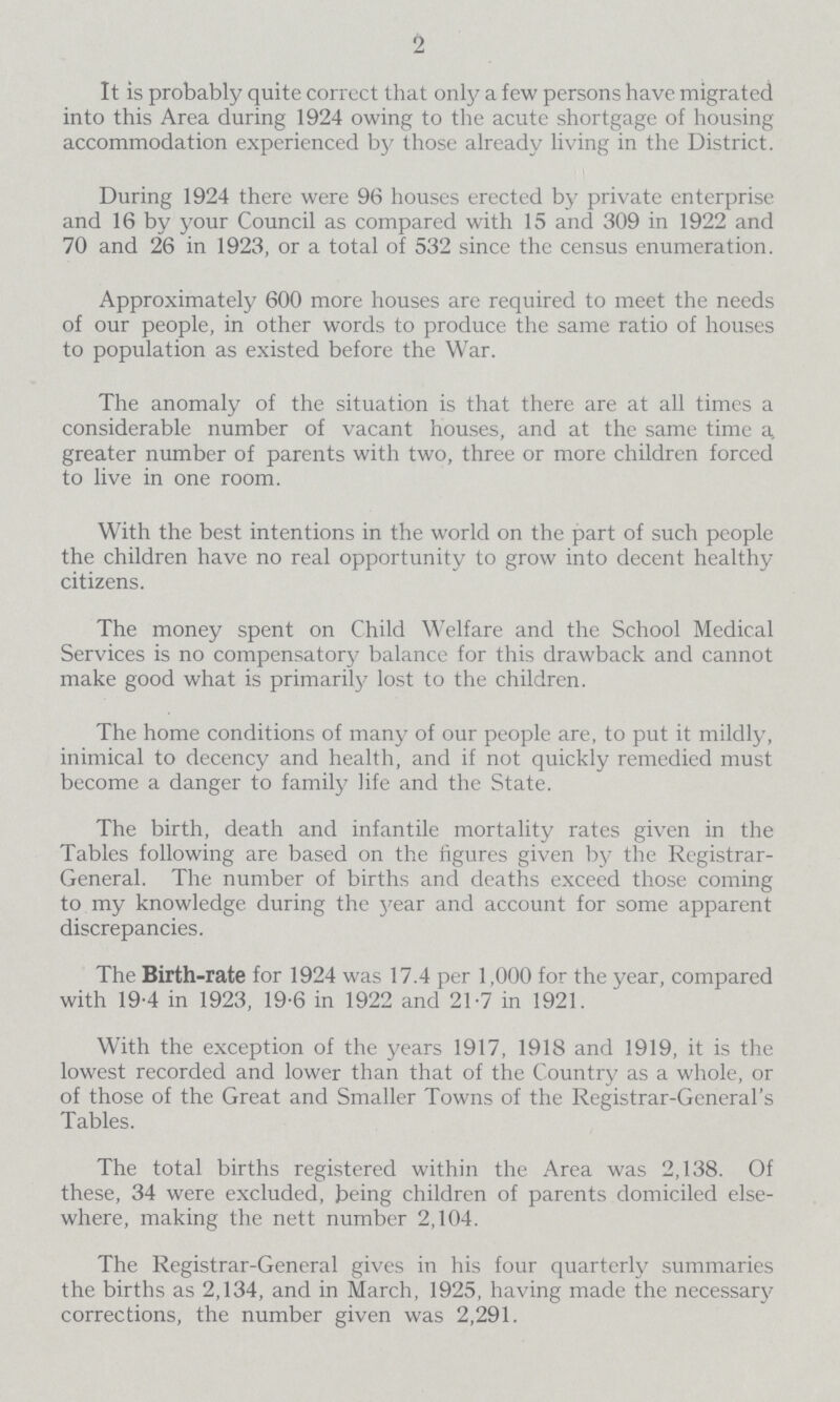 2 It is probably quite correct that only a few persons have migrated into this Area during 1924 owing to the acute shortgage of housing accommodation experienced by those already living in the District. During 1924 there were 96 houses erected by private enterprise and 16 by your Council as compared with 15 and 309 in 1922 and 70 and 26 in 1923, or a total of 532 since the census enumeration. Approximately 600 more houses are required to meet the needs of our people, in other words to produce the same ratio of houses to population as existed before the War. The anomaly of the situation is that there are at all times a considerable number of vacant houses, and at the same time a, greater number of parents with two, three or more children forced to live in one room. With the best intentions in the world on the part of such people the children have no real opportunity to grow into decent healthy citizens. The money spent on Child Welfare and the School Medical Services is no compensatory balance for this drawback and cannot make good what is primarily lost to the children. The home conditions of many of our people are, to put it mildly, inimical to decency and health, and if not quickly remedied must become a danger to family life and the State. The birth, death and infantile mortality rates given in the Tables following are based on the figures given by the Registrar General. The number of births and deaths exceed those coming to my knowledge during the year and account for some apparent discrepancies. The Birth-rate for 1924 was 17.4 per 1,000 for the year, compared with 19-4 in 1923, 19-6 in 1922 and 21-7 in 1921. With the exception of the years 1917, 1918 and 1919, it is the lowest recorded and lower than that of the Country as a whole, or of those of the Great and Smaller Towns of the Registrar-General's Tables. The total births registered within the Area was 2,138. Of these, 34 were excluded, being children of parents domiciled else where, making the nett number 2,104. The Registrar-General gives in his four quarterly summaries the births as 2,134, and in March, 1925, having made the necessary corrections, the number given was 2,291.
