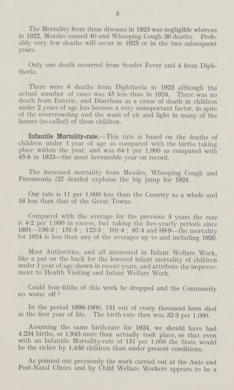 5 The Mortality from these diseases in 1923 was negligible whereas in 1922, Measles caused 40 and Whooping Cough 39 deaths. Prob ably very few deaths will occur in 1925 or in the two subsequent years. Only one death occurred from Scarlet Fever and 4 from Diph theria. There were 6 deaths from Diphtheria in 1923 although the actual number of cases was 45 less than in 1924. There was no death from Enteric, and Diarrhoea as a cause of death in children under 2 years of age has become a very unimportant factor, in spite of the overcrowding and the want of air and light in many of the homes (so-called) of these children. Infantile Mortality-rate.—This rate is based on the deaths of children under 1 year of age as compared with the births taking place within the year, and was 64-1 per 1,000 as compared with 45-8 in 1923—the most favourable year on record. The increased mortality from Measles, Whooping Cough and Pneumonia (27 deaths) explains the big jump for 1924. Our rate is 11 per 1,000 less than the Country as a whole and 16 less than that of the Great Towns. Compared with the average for the previous 5 years the rate is 4-2 per 1,000 in excess, but taking the five-yearly periods since 1891—136-3; 151-5 ; 123-3; 101-4; 87-4 and 69-9—the mortality for 1924 is less than any of the averages up to and including 1920. Most Authorities, and all interested in Infant Welfare Work, like a pat on the back for the lowered infant mortality of children under 1 year of age shown in recent years, and attribute the improve ment to Health Visiting and Infant Welfare Work. Could four-fifths of this work be dropped and the Community no worse off ? In the period 1896-1900, 151 out of every thousand born died in the first year of life. The birth-rate then was 32-3 per 1,000. Assuming the same birth-rate for 1924, we should have had 4,234 births, or 1,943 more than actually took place, so that even with an Infantile Mortality-rate of 151 per 1,000 the State would be the richer by 1,450 children than under present conditions. As pointed out previously the work carried out at the Ante and Post-Natal Clinics and by Child Welfare Workers appears to be a