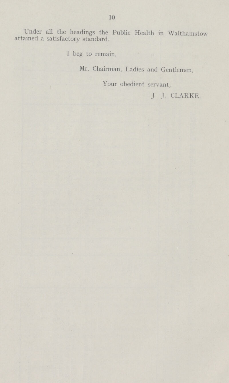 10 Under all the headings the Public Health in Walthamstow attained a satisfactory standard. I beg to remain, Mr. Chairman, Ladies and Gentlemen, Your obedient servant, J J. CLARKE.