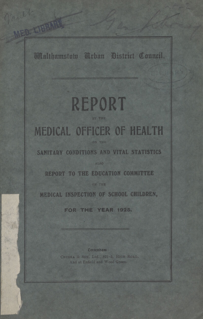 MED. LIBRARY Malthamstow Urban district Council. REPORT by the MEDICAL OFFICER OF HEALTH on the SANITARY CONDITIONS AND VITAL STATISTICS also REPORT TO THE EDUCATION COMMITTEE on the MEDICAL INSPECTION OF SCHOOL CHILDREN, FOR THE YEAR 1925. Cottenbam: Crusha & Son, Ltd., 821-3, High Road, And at Enfield and Wood Green.