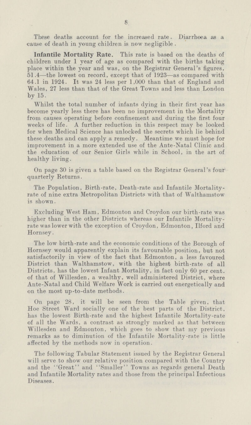 8 These deaths account for the increased rate. Diarrhoea as a cause of death in young children is now negligible . Infantile Mortality Rate. This rate is based on the deaths of children under 1 year of age as compared with the births taking place within the year and was, on the Registrar General's figures, 51.4—the lowest on record, except that of 1923—as compared with 64.1 in 1924. It was 24 less per 1,000 than that of England and Wales, 27 less than that of the Great Towns and less than London by 15. Whilst the total number of infants dying in their first year has become yearly less there has been no improvement in the Mortality from causes operating before confinement and during the first four weeks of life. A further reduction in this respect may be looked for when Medical Science has unlocked the secrets which lie behind these deaths and can apply a remedy. Meantime we must hope for improvement in a more extended use of the Ante-Natal Clinic and the education of our Senior Girls while in School, in the art of healthy living. On page 30 is given a table based on the Registrar General's four quarterly Returns. The Population, Birth-rate, Death-rate and Infantile Mortality rate of nine extra Metropolitan Districts with that of Walthamstow is shown. Excluding West Ham, Edmonton and Croydon our birth-rate was higher than in the other Districts whereas our Infantile Mortality rate was lower with the exception of Croydon, Edmonton, Ilford and Hornsey. The low birth-rate and the economic conditions of the Borough of Hornsey would apparently explain its favourable position, but not satisfactorily in view of the fact that Edmonton, a less favoured District than Walthamstow, with the highest birth-rate of all Districts, has the lowest Infant Mortality, in fact only 60 per cent. of that of Willesden, a wealthy, well administered District, where Ante-Natal and Child Welfare Work is carried out energetically and on the most up-to-date methods. On page 28, it will be seen from the Table given, that Hoe Street Ward socially one of the best parts of the District, has the lowest Birth-rate and the highest Infantile Mortality-rate of all the Wards, a contrast as strongly marked as that between Willesden and Edmonton, which goes to show that my previous remarks as to diminution of the Infantile Mortality-rate is little affected by the methods now in operation. The following Tabular Statement issued by the Registrar General will serve to show our relative position compared with the Country and the Great and Smaller Towns as regards general Death and Infantile Mortality rates and those from the principal Infectious Diseases.