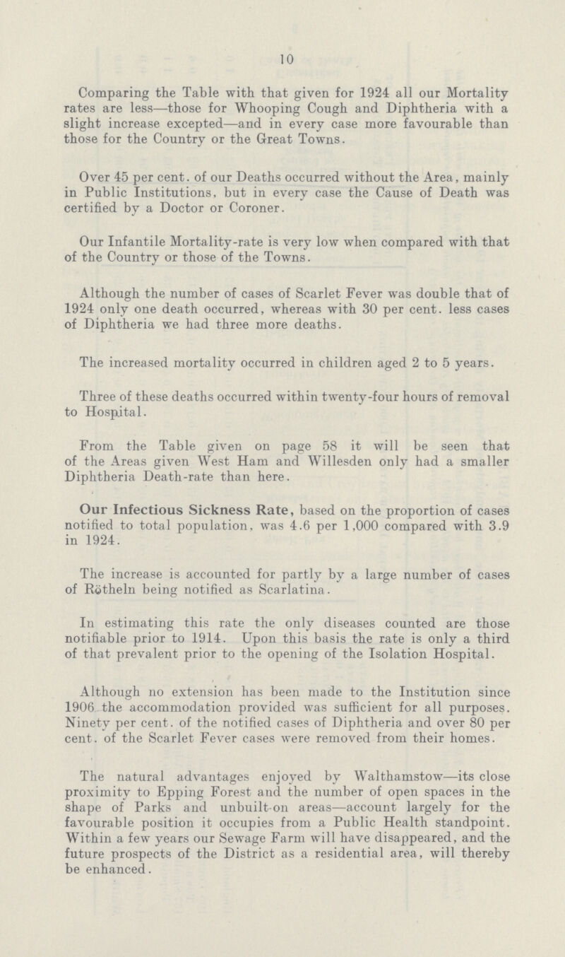 10 Comparing the Table with that given for 1924 all our Mortality rates are less—those for Whooping Cough and Diphtheria with a slight increase excepted—and in every case more favourable than those for the Country or the Great Towns. Over 45 per cent. of our Deaths occurred without the Area, mainly in Public Institutions, but in every case the Cause of Death was certified by a Doctor or Coroner. Our Infantile Mortality-rate is very low when compared with that of the Country or those of the Towns. Although the number of cases of Scarlet Fever was double that of 1924 only one death occurred, whereas with 30 per cent, less cases of Diphtheria we had three more deaths. The increased mortality occurred in children aged 2 to 5 years. Three of these deaths occurred within twenty-four hours of removal to Hospital. From the Table given on page 58 it will be seen that of the Areas given West Ham and Willesden only had a smaller Diphtheria Death-rate than here. Our Infectious Sickness Rate, based on the proportion of cases notified to total population, was 4.6 per 1,000 compared with 3.9 in 1924. The increase is accounted for partly by a large number of cases of Rotheln being notified as Scarlatina. In estimating this rate the only diseases counted are those notifiable prior to 1914. Upon this basis the rate is only a third of that prevalent prior to the opening of the Isolation Hospital. Although no extension has been made to the Institution since 1906 the accommodation provided was sufficient for all purposes. Ninety per cent. of the notified cases of Diphtheria and over 80 per cent. of the Scarlet Fever cases were removed from their homes. The natural advantages enjoyed by Walthamstow—its close proximity to Epping Forest and the number of open spaces in the shape of Parks and unbuilt-on areas—account largely for the favourable position it occupies from a Public Health standpoint. Within a few years our Sewage Farm will have disappeared, and the future prospects of the District as a residential area, will thereby be enhanced.