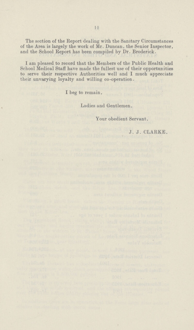 11 The section of the Report dealing with the Sanitary Circumstances of the Area is largely the work of Mr. Duncan, the Senior Inspector, and the School Report has been compiled by Dr. Broderick. I am pleased to record that the Members of the Public Health and School Medical Staff have made the fullest use of their opportunities to serve their respective Authorities well and I much appreciate their unvarying loyalty and willing co-operation. I beg to remain, Ladies and Gentlemen, Your obedient Servant, J.J. CLARKE.