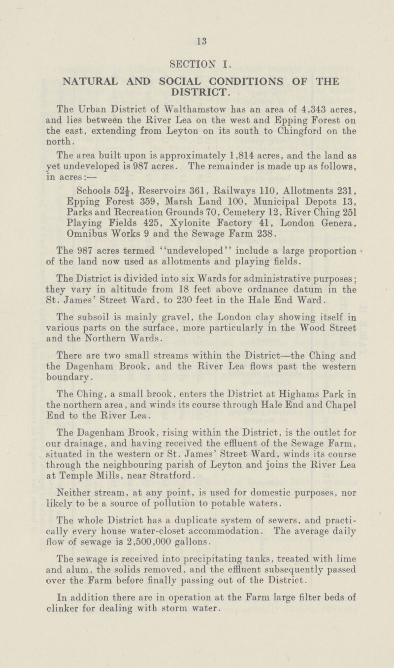 13 SECTION I. NATURAL AND SOCIAL CONDITIONS OF THE DISTRICT. The Urban District of Walthamstow has an area of 4,343 acres, and lies between the River Lea on the west and Epping Forest on the east, extending from Leyton on its south to Chingford on the north. The area built upon is approximately 1,814 acres, and the land as yet undeveloped is 987 acres. The remainder is made up as follows, in acres:— Schools 52|, Reservoirs 361, Railways 110, Allotments 231, Epping Forest 359, Marsh Land 100, Municipal Depots 13, Parks and Recreation Grounds 70, Cemetery 12, River Ching 251 Playing Fields 425, Xylonite Factory 41, London Genera, Omnibus Works 9 and the Sewage Farm 238. The 987 acres termed undeveloped include a large proportion of the land now used as allotments and playing fields. The District is divided into six Wards for administrative purposes ; they vary in altitude from 18 feet above ordnance datum in the St. James' Street Ward, to 230 feet in the Hale End Ward. The subsoil is mainly gravel, the London clay showing itself in various parts on the surface, more particularly in the Wood Street and the Northern Wards. There are two small streams within the District—the Ching and the Dagenham Brook, and the River Lea flows past the western boundary. The Ching, a small brook, enters the District at Highams Park in the northern area, and winds its course through Hale End and Chapel End to the River Lea. The Dagenham Brook, rising within the District, is the outlet for our drainage, and having received the effluent of the Sewage Farm, situated in the western or St. James' Street Ward, winds its course through the neighbouring parish of Leyton and joins the River Lea at Temple Mills, near Stratford. Neither stream, at any point, is used for domestic purposes, nor likely to be a source of pollution to potable waters. The whole District has a duplicate system of sewers, and practi cally every house water-closet accommodation. The average daily flow of sewage is 2,500,000 gallons. The sewage is received into precipitating tanks, treated with lime and alum, the solids removed, and the effluent subsequently passed over the Farm before finally passing out of the District. In addition there are in operation at the Farm large filter beds of clinker for dealing with storm water.
