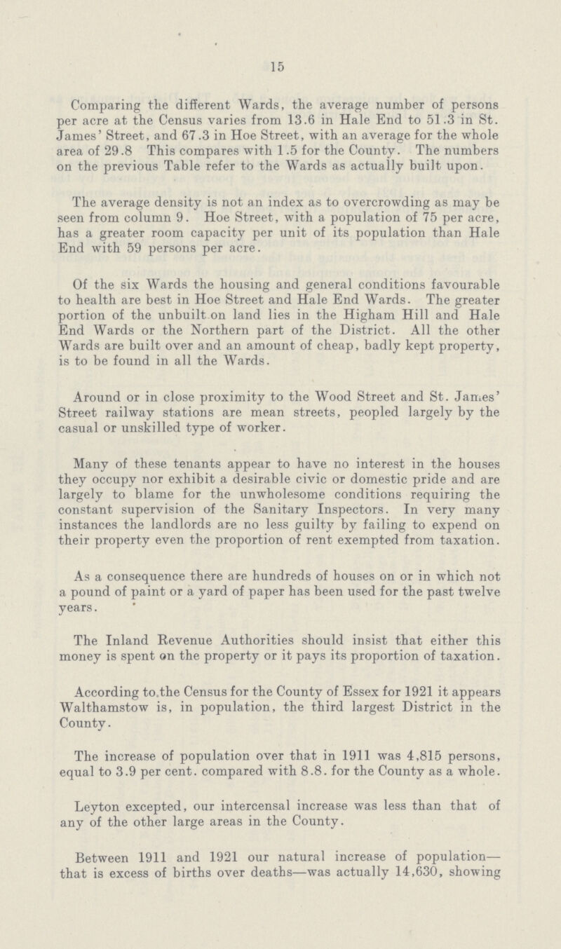 15 Comparing the different Wards, the average number of persons per acre at the Census varies from 13.6 in Hale End to 51.3 in St. James' Street, and 67.3 in Hoe Street, with an average for the whole area of 29.8 This compares with 1.5 for the County. The numbers on the previous Table refer to the Wards as actually built upon. The average density is not an index as to overcrowding as may be seen from column 9. Hoe Street, with a population of 75 per acre, has a greater room capacity per unit of its population than Hale End with 59 persons per acre. Of the six Wards the housing and general conditions favourable to health are best in Hoe Street and Hale End Wards. The greater portion of the unbuilt on land lies in the Higham Hill and Hale End Wards or the Northern part of the District. All the other Wards are built over and an amount of cheap, badly kept property, is to be found in all the Wards. Around or in close proximity to the Wood Street and St. James' Street railway stations are mean streets, peopled largely by the casual or unskilled type of worker. Many of these tenants appear to have no interest in the houses they occupy nor exhibit a desirable civic or domestic pride and are largely to blame for the unwholesome conditions requiring the constant supervision of the Sanitary Inspectors. In very many instances the landlords are no less guilty by failing to expend on their property even the proportion of rent exempted from taxation. As a consequence there are hundreds of houses on or in which not a pound of paint or a yard of paper has been used for the past twelve years. The Inland Revenue Authorities should insist that either this money is spent on the property or it pays its proportion of taxation. According to.the Census for the County of Essex for 1921 it appears Walthamstow is, in population, the third largest District in the County. The increase of population over that in 1911 was 4,815 persons, equal to 3.9 per cent, compared with 8.8. for the County as a whole. Leyton excepted, our intercensal increase was less than that of any of the other large areas in the County. Between 1911 and 1921 our natural increase of population— that is excess of births over deaths—was actually 14,630, showing