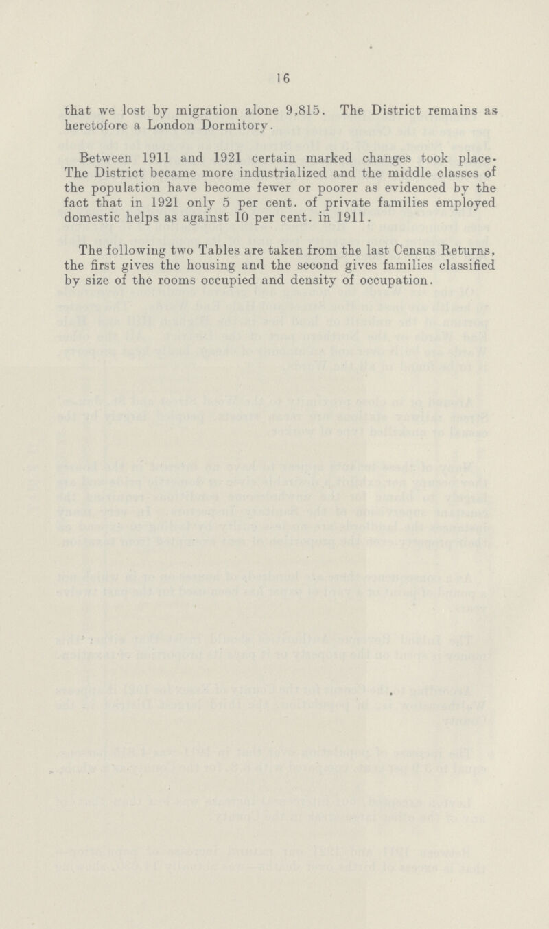 16 that we lost by migration alone 9,815. The District remains as heretofore a London Dormitory. Between 1911 and 1921 certain marked changes took place. The District became more industrialized and the middle classes of the population have become fewer or poorer as evidenced by the fact that in 1921 only 5 per cent. of private families employed domestic helps as against 10 per cent. in 1911. The following two Tables are taken from the last Census Returns, the first gives the housing and the second gives families classified by size of the rooms occupied and density of occupation.