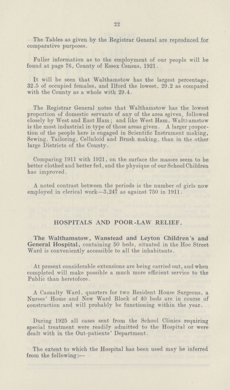 22 The Tables as given by the Registrar General are reproduced for comparative purposes. Fuller information as to the employment of our people will be found at page 76, County of Essex Census, 1921. It will be seen that Walthamstow has the largest percentage, 32.5 of occupied females, and Ilford the lowest, 29.2 as compared with the County as a whole with 29.4. The Registrar General notes that Walthamstow has the lowest proportion of domestic servants of any of the area sgiven, followed closely by West and East Ham; and like West Ham, Walthamstow is the most industrial in type of those areas given. A larger propor tion of the people here is engaged in Scientific Instrument making, Sewing, Tailoring, Celluloid and Brush making, than in the other large Districts of the County. Comparing 1911 with 1921, on the surface the masses seem to be better clothed and better fed, and the physique of our School Children has improved. A noted contrast between the periods is the number of girls now employed in clerical work—3,247 as against 750 in 1911. HOSPITALS AND POOR-LAW RELIEF. The Walthamstow, Wanstead and Leyton Children's and General Hospital, containing 50 beds, situated in the Hoe Street Ward is conveniently accessible to all the inhabitants. At present considerable extensions are being carried out, and when completed will make possible a much more efficient service to the Public than heretofore. A Casualty Ward, quarters for two Resident House Surgeons, a Nurses' Home and New Ward Block of 40 beds are in course of construction and will probably be functioning within the year. During 1925 all cases sent from the School Clinics requiring special treatment were readily admitted to the Hospital or were dealt with in the Out-patients' Department. The extent to which the Hospital has been used may be inferred from the following