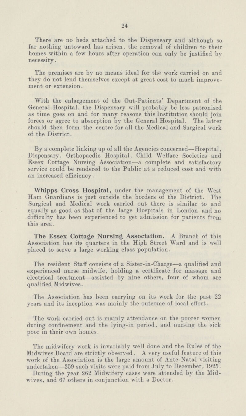 24 There are no beds attached to the Dispensary and although so far nothing untoward has arisen, the removal of children to their homes within a few hours after operation can only be justified by necessity. The premises are by no means ideal for the work carried on and they do not lend themselves except at great cost to much improve ment or extension. With the enlargement of the Out-Patients' Department of the General Hospital, the Dispensary will probably be less patronised as time goes on and for many reasons this Institution should join forces or agree to absorption by the General Hospital. The latter should then form the centre for all the Medical and Surgical work of the District. By a complete linking up of all the Agencies concerned—Hospital, Dispensary, Orthopaedic Hospital, Child Welfare Societies and Essex Cottage Nursing Association—a complete and satisfactory service could be rendered to the Public at a reduced cost and with an increased efficiency. Whipps Cross Hospital, under the management of the West Ham Guardians is just outside the borders of the District. The Surgical and Medical work carried out there is similar to and equally as good as that of the large Hospitals in London and no difficulty has been experienced to get admission for patients from this area. The Essex Cottage Nursing Association. A Branch of this Association has its quarters in the High Street Ward and is well placed to serve a large working class population. The resident Staff consists of a Sister-in-Charge—a qualified and experienced nurse midwife, holding a certificate for massage and electrical treatment—assisted by nine others, four of whom are qualified Midwives. The Association has been carrying on its work for the past 22 years and its inception was mainly the outcome of local effort. The work carried out is mainly attendance on the poorer women during confinement and the lying-in period, and nursing the sick poor in their own homes. The midwifery work is invariably well done and the Rules of the Midwives Board are strictly observed. A very useful feature of this work of the Association is the large amount of Ante-Natal visiting undertaken—359 such visits were paid from July to December, 1925. During the year 262 Midwifery cases were attended by the Mid wives, and 67 others in conjunction with a Doctor.