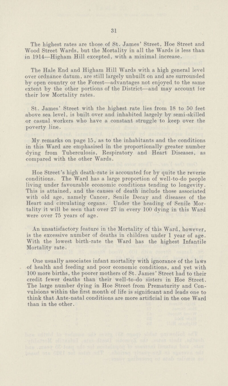 31 The highest rates are those of St. James' Street, Hoe Street and Wood Street Wards, but the Mortality in all the Wards is less than in 1914—Higham Hill excepted, with a minimal increase. The Hale End and Higham Hill Wards with a high general level over ordnance datum, are still largely unbuilt on and are surrounded by open country or the Forest—advantages not enjoyed to the same extent by the other portions of the District—and may account for their low Mortality rates. St. James' Street with the highest rate lies from 18 to 50 feet above sea level, is built over and inhabited largely by semi-skilled or casual workers who have a constant struggle to keep over the poverty line. My remarks on page 15, as to the inhabitants and the conditions in this Ward are emphasised in the proportionally greater number dying from Tuberculosis, Respiratory and Heart Diseases, as compared with the other Wards. Hoe Street's high death-rate is accounted for by quite the reverse conditions. The Ward has a large proportion of well-to-do people living under favourable economic conditions tending to longevity. This is attained, and the causes of death include those associated with old age, namely Cancer, Senile Decay and diseases of the Heart and circulating organs. Under the heading of Senile Mor tality it will be seen that over 27 in every 100 dying in this Ward were over 75 years of age. An unsatisfactory feature in the Mortality of this Ward, however, is the excessive number of deaths in children under 1 year of age. With the lowest birth-rate the Ward has the highest Infantile Mortality rate. One usually associates infant mortality with ignorance of the laws of health and feeding and poor economic conditions, and yet with 100 more births, the poorer mothers of St. James' Street had to their credit fewer deaths than their well-to-do sisters in Hoe Street. The large number dying in Hoe Street from Prematurity and Con vulsions within the first month of life is significant and leads one to think that Ante-natal conditions are more artificial in the one Ward than in the other.