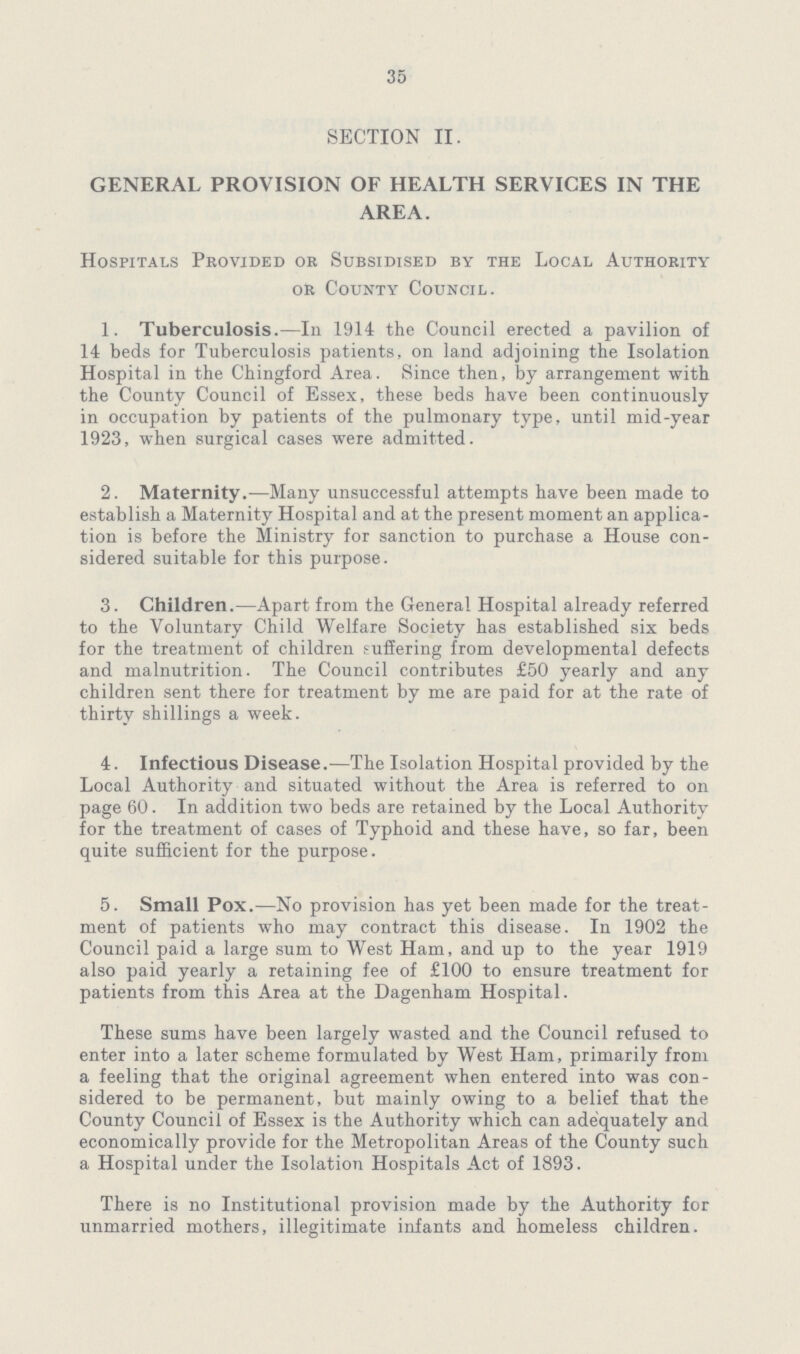 35 SECTION II. GENERAL PROVISION OF HEALTH SERVICES IN THE AREA. Hospitals Provided or Subsidised by the Local Authority or County Council. 1. Tuberculosis.—In 1914 the Council erected a pavilion of 14 beds for Tuberculosis patients, on land adjoining the Isolation Hospital in the Chingford Area. Since then, by arrangement with the County Council of Essex, these beds have been continuously in occupation by patients of the pulmonary type, until mid-year 1923, when surgical cases were admitted. 2. Maternity.—Many unsuccessful attempts have been made to establish a Maternity Hospital and at the present moment an applica tion is before the Ministry for sanction to purchase a House con sidered suitable for this purpose. 3. Children.—Apart from the General Hospital already referred to the Voluntary Child Welfare Society has established six beds for the treatment of children suffering from developmental defects and malnutrition. The Council contributes £50 yearly and any children sent there for treatment by me are paid for at the rate of thirty shillings a week. 4. Infectious Disease.—The Isolation Hospital provided by the Local Authority and situated without the Area is referred to on page 60. In addition two beds are retained by the Local Authority for the treatment of cases of Typhoid and these have, so far, been quite sufficient for the purpose. 5. Small Pox.—No provision has yet been made for the treat ment of patients who may contract this disease. In 1902 the Council paid a large sum to West Ham, and up to the year 1919 also paid yearly a retaining fee of £100 to ensure treatment for patients from this Area at the Dagenham Hospital. These sums have been largely wasted and the Council refused to enter into a later scheme formulated by West Ham, primarily from a feeling that the original agreement when entered into was con sidered to be permanent, but mainly owing to a belief that the County Council of Essex is the Authority which can adequately and economically provide for the Metropolitan Areas of the County such a Hospital under the Isolation Hospitals Act of 1893. There is no Institutional provision made by the Authority for unmarried mothers, illegitimate infants and homeless children.