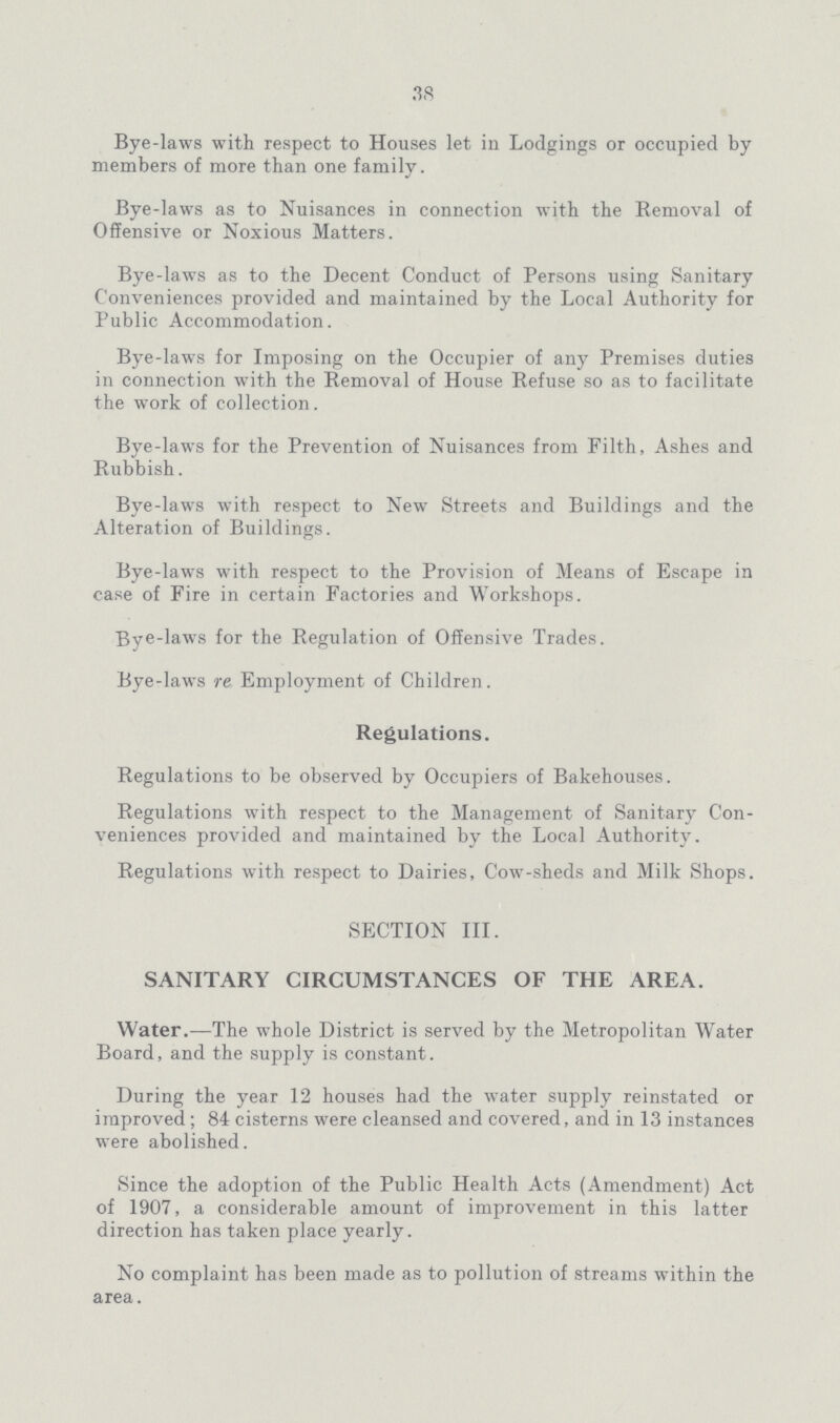 38 Bye-laws with respect to Houses let in Lodgings or occupied by members of more than one family. Bye-laws as to Nuisances in connection with the Removal of Offensive or Noxious Matters. Bye-laws as to the Decent Conduct of Persons using Sanitary Conveniences provided and maintained by the Local Authority for Public Accommodation. Bye-laws for Imposing on the Occupier of any Premises duties in connection with the Removal of House Refuse so as to facilitate the work of collection. Bye-laws for the Prevention of Nuisances from Filth, Ashes and Rubbish. Bye-laws with respect to New Streets and Buildings and the Alteration of Buildings. Bye-laws with respect to the Provision of Means of Escape in case of Fire in certain Factories and Workshops. Bye-laws for the Regulation of Offensive Trades. Bye-laws re Employment of Children. Regulations. Regulations to be observed by Occupiers of Bakehouses. Regulations with respect to the Management of Sanitary Con veniences provided and maintained by the Local Authority. Regulations with respect to Dairies, Cow-sheds and Milk Shops. SECTION III. SANITARY CIRCUMSTANCES OF THE AREA. Water.—The whole District is served by the Metropolitan Water Board, and the supply is constant. During the year 12 houses had the water supply reinstated or improved; 84 cisterns were cleansed and covered, and in 13 instances were abolished. Since the adoption of the Public Health Acts (Amendment) Act of 1907, a considerable amount of improvement in this latter direction has taken place yearly. No complaint has been made as to pollution of streams within the area.